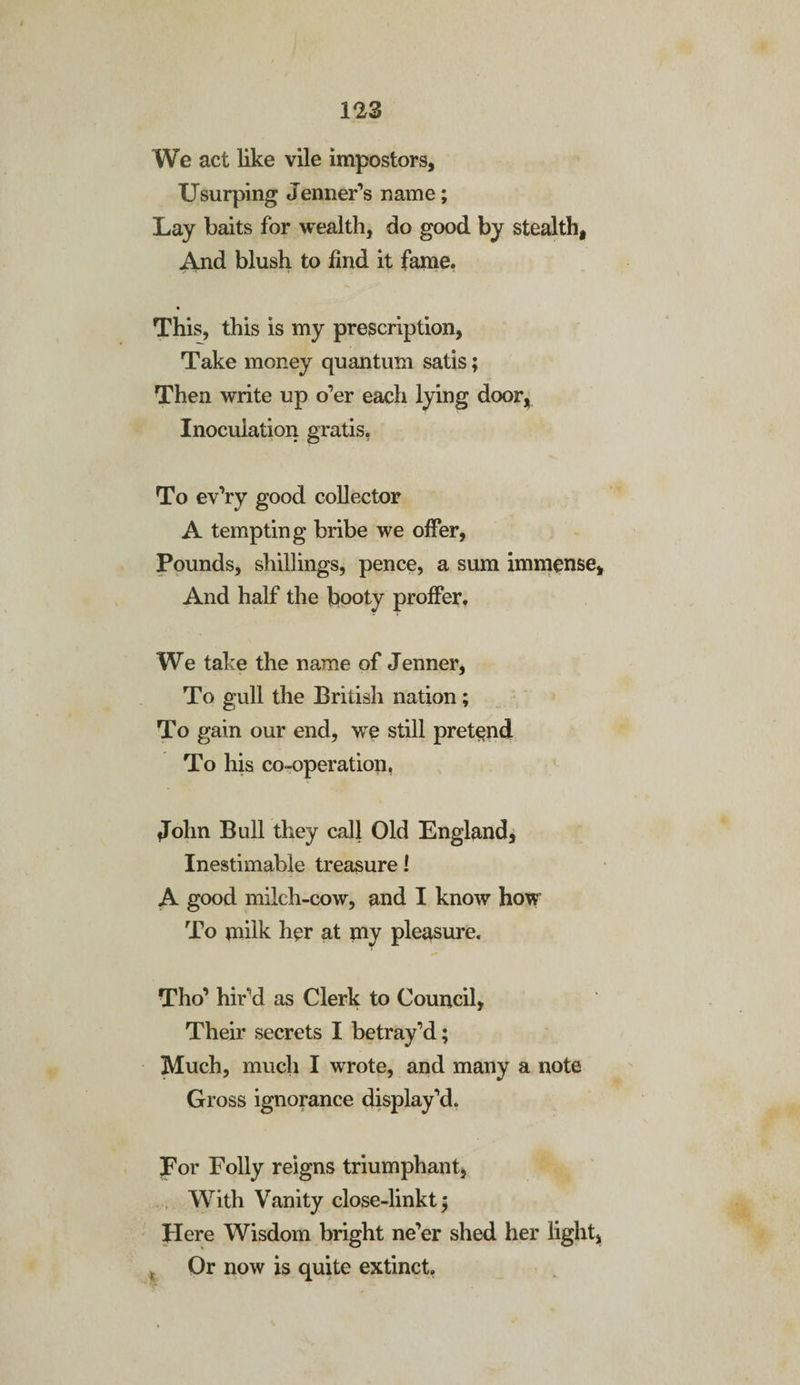 We act like vile impostors. Usurping Jenner’s name; Lay baits for wealth, do good by stealth. And blush to find it fame. This, this is my prescription, Take money quantum satis; Then write up o’er each lying door, Inoculation gratis, To ev’ry good collector A tempting bribe we offer, Pounds, shillings, pence, a sum immense. And half the booty proffer. We take the name of Jenner, To gull the British nation; To gain our end, we still pretend To his co-operation, John Bull they call Old England, Inestimable treasure! A good milch-cow, and I know how To milk her at my pleasure. Tho’ hir'd as Clerk to Council, Their secrets I betray’d; Much, much I wrote, and many a note Gross ignorance display’d. For Folly reigns triumphant. With Vanity close-linkt; Here Wisdom bright ne’er shed her light, , Or now is quite extinct.