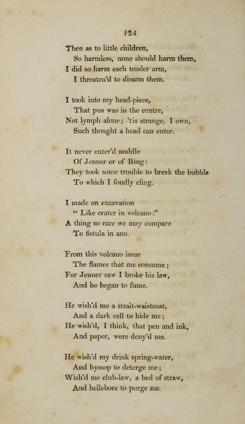 J24 Then as to little children. So harmless, none should harm them* I did so harm each tender arm, I threaten’d to disarm them. I took into my head-piece. That pus was in the centre. Not lymph alone; ’tis strange, I own, Such thought a head can enter. It never enter’d noddle Of Jenner or of Ring: They took some trouble to break the bubble To which I fondly cling. I made an excavation 6C Like crater in volcano A thing so rare we may compare To fistula in ano. From this volcano issue The flames that me consume; For Jenner saw I broke his law. And he began to fume. He wish'd me a strait-waistcoat. And a dark cell to hide me; He wish’d, I think, that pen and ink, And paper, were deny’d me. He wish'd my drink spring-water. And hyssop to deterge me; Wish’d me club-lawr, a bed of straw, And hellebore to purge me.