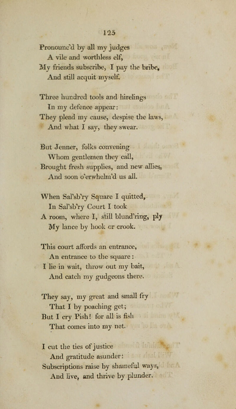 Pronounc’d by all my judges A vile and worthless elf. My friends subscribe, I pay the bribe* And still acquit myself. Three hundred tools and hirelings In my defence appear: They plead my cause, despise the laws. And what I say, they swear. But Jenner, folks convening Whom gentlemen they call, Brought fresh supplies, and new allies.. And soon overwhelm’d us all. When Safsb’ry Square I quitted, In SaTsb’ry Court I took A room, where I, still blundering, ply My lance by hook or crook. This court affords an entrance. An entrance to the square: I lie in wait, throw out my bait, And catch my gudgeons there. They say, my great and small Iry That I by poaching get; But I cry Pish! for all is fish That comes into my net. I cut the ties of justice And gratitude asunder i Subscriptions raise by shameful ways, And live, and thrive by plunder.