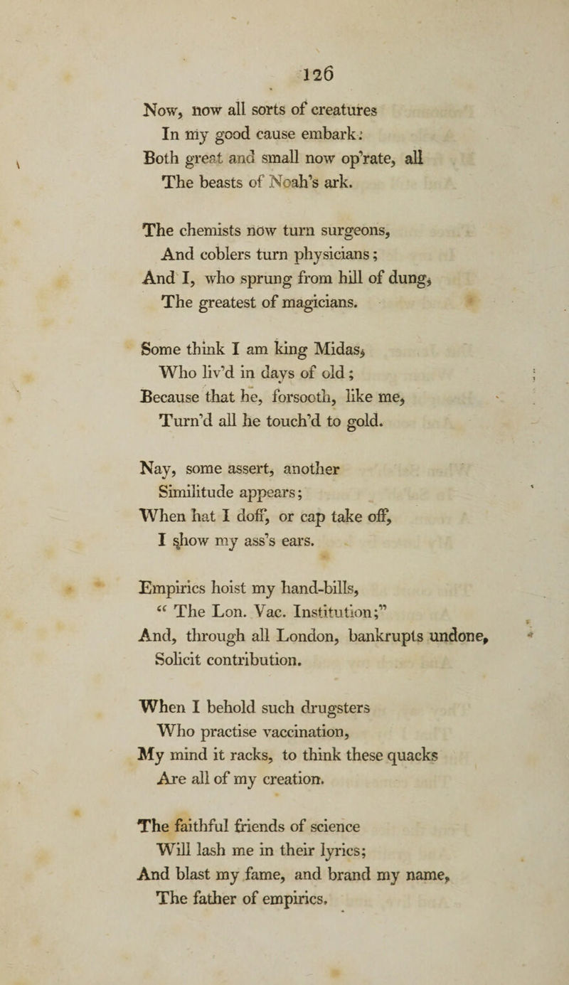 Now, now all sorts of creatures In my good cause embark .’ Both great and small now op’rate, all The beasts of Noah’s ark. The chemists now turn surgeons, And coblers turn physicians; And I, who sprung from hill of dung* The greatest of magicians. Some think I am king Midas* Who liv’d in days of old; Because that he, forsooth, like me, Turn'd all he touch’d to gold. Nay, some assert, another Similitude appears; When hat I doff, or cap take off, I §how my ass’s ears. Empirics hoist my hand-bills, cc The Lon. Vac. Institution;” And, through all London, bankrupts undone. Solicit contribution. When I behold such drugsters Who practise vaccination. My mind it racks, to think these quacks Are all of my creation. The faithful friends of science Will lash me in their lyrics; And blast my fame, and brand my name, The father of empirics.