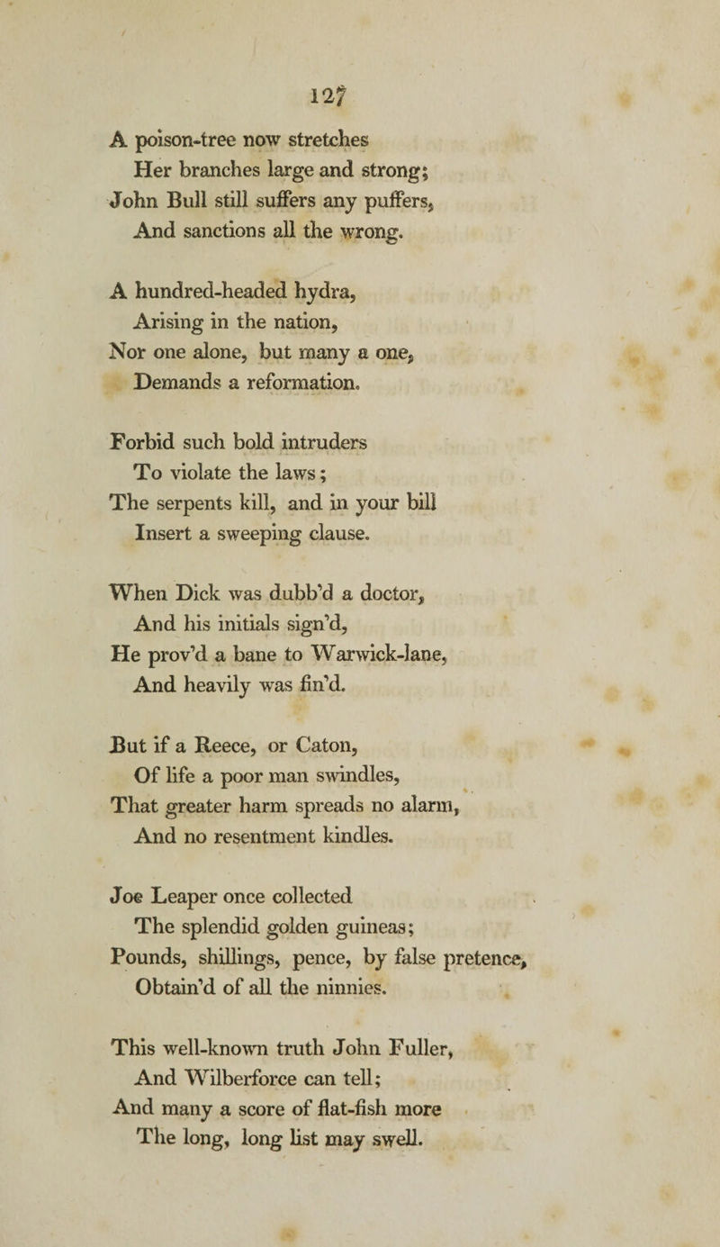 12/ A poison-tree now stretches Her branches large and strong; John Bull still suffers any puffers5 And sanctions all the wrong. A hundred-headed hydra, Arising in the nation, Nor one alone, but many a one, Demands a reformation. Forbid such bold intruders To violate the laws; The serpents kill, and in your bill Insert a sweeping clause. When Dick was dubb’d a doctor. And his initials sign’d, He prov’d a bane to War wick-lane, And heavily was fin’d. But if a Reece, or Caton, Of life a poor man swindles, That greater harm spreads no alarm, And no resentment kindles. Joe Leaper once collected The splendid golden guineas; Pounds, shillings, pence, by false pretence, Obtain’d of all the ninnies. This well-known truth John Fuller, And Wilberforce can tell; And many a score of flat-fish more The long, long list may swell.