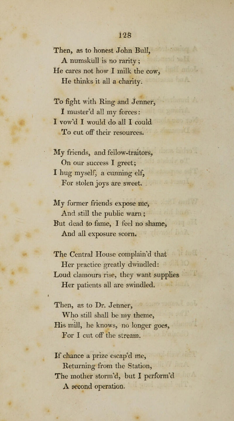 Then, as to honest John Bull, A numskull is no rarity; He cares not how I milk the cow. He thinks it all a charity. To fight with Ring and Jenner, I muster’d all my forces: I vow’d I would do all I could To cut off their resources* My friends, and fellow-traitors. On our success I greet; I hug myself, a cunning elf. For stolen joys are sweet. My former friends expose me, And still the public warn; But dead to fame, I feel no shame, And all exposure scorn* The Central House complain’d that Her practice greatly dwindled: Loud clamours rise, they want supplies Her patients all are swindled. Then, as to Dr. Jenner, Who still shall be my theme, His mill, he knows, no longer goes. For I cut off the stream. If chance a prize escap’d me, Returning from the Station, The mother storm’d, but I perform’d A second operation.