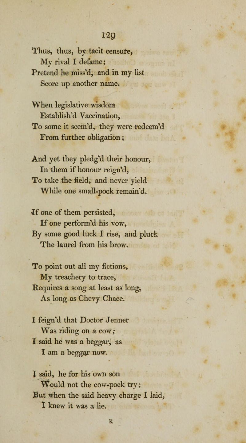 I Thus, thus, by tacit censure, My rival I defame; Pretend he miss’d, and in my list Score up another name. When legislative wisdom E stablish’d Vaccination, To some it seem’d, they were redeem’d From further obligation; And yet they pledg’d their honour, In them if honour reign’d, To take the field, and never yield While one small-pock remain’d. If one of them persisted. If one perform’d his vow, By some good luck I rise, and pluck The laurel from his brow. To point out all my fictions. My treachery to trace, Requires a song at least as long. As long as Chevy Chace. I feign’d that Doctor Jenner Was riding on a cow; I said he was a beggar, as I am a beggar now. * J said, he for his own son Would not the cow-pock try; But when the said heavy charge I laid, I knew it was a lie. K