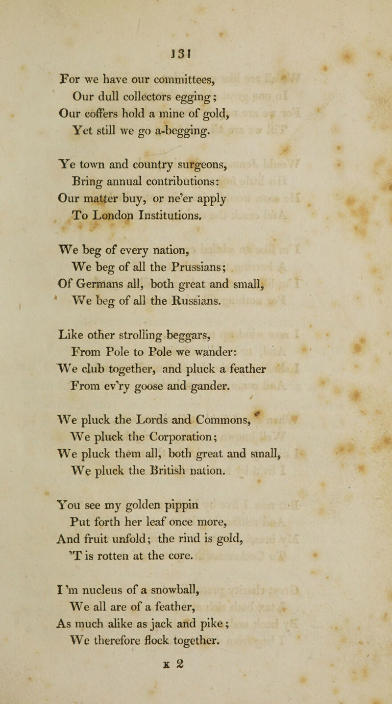 For we have our committees, Our dull collectors egging; Our coffers hold a mine of gold, Yet still we go a-begging. Ye town and country surgeons. Bring annual contributions: Our matter buy, or ne’er apply To London Institutions. We beg of every nation, We beg of all the Prussians; Of Germans all, both great and small, Y^e beg of all the Russians. Like other strolling beggars, From Pole to Pole we wander: We club together, and pluck a feather From ev’ry goose and gander. ✓ rfr We pluck the Lords and Commons, We pluck the Corporation; We pluck them all, both great and small, We pluck the British nation. You see my golden pippin Put forth her leaf once more, And fruit unfold; the rind is gold, ’T is rotten at the core. I’m nucleus of a snowball, We all are of a feather, As much alike as jack and pike; We therefore flock together. x 2 t