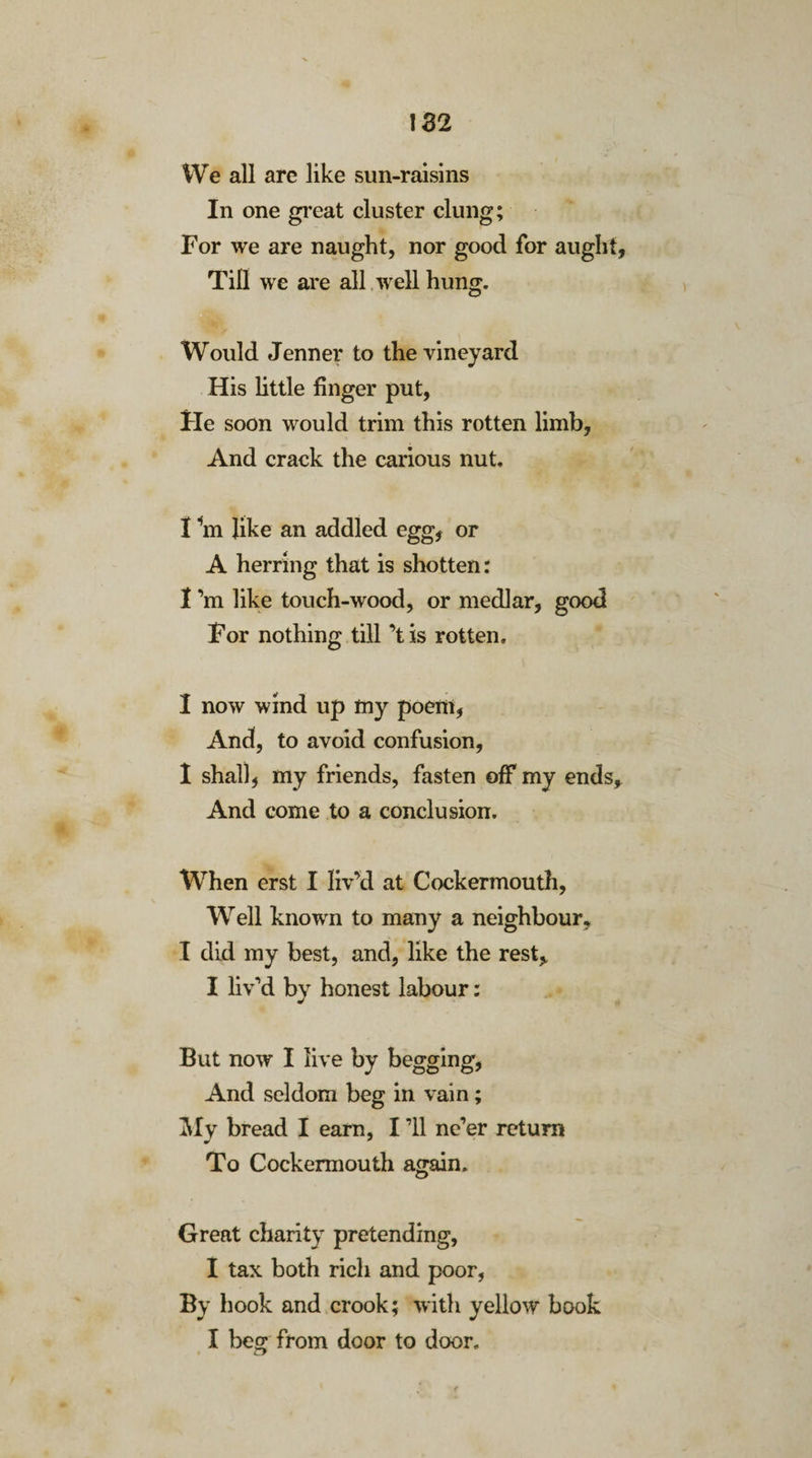 We all are like sun-raisins In one great cluster clung; For we are naught, nor good for aught, Till we are all well hung. Would Jenner to the vineyard His little finger put, He soon would trim this rotten limb, And crack the carious nut. I In like an addled egg, or A herring that is shotten: I’m like touch-wood, or medlar, good For nothing till ’tis rotten. I now wind up my poem, And, to avoid confusion, I shall, my friends, fasten off my ends. And come to a conclusion. When erst I liv’d at Cockermouth, Well known to many a neighbour, I did my best, and, like the rest, I liv’d by honest labour: But now I live by begging, And seldom beg in vain; My bread I earn, I ’ll ne’er return To Cockermouth again. Great charity pretending, I tax both rich and poor, By hook and crook; with yellow book I beg from door to door.