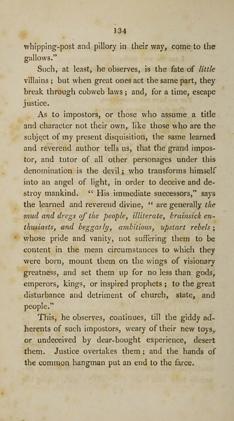whipping-post and pillory in their way, come to the gallows.” Such, at least, he observes, is the fate of little villains ; but when great ones act the same part, they break through cobweb laws; and, for a time, escape justice. As to impostors, or those who assume a title and character not their own, like those who are the subject of my present disquisition, the same learned and reverend author tells us, that the grand impos¬ tor, and tutor of all other personages under this denomination is the devil; who transforms himself into an angel of light, in order to deceive and de¬ stroy mankind. His immediate successors,” says the learned and reverend divine, “ are generally the mud and dregs of the people, illiterate, brainsick en¬ thusiasts, and beggarly, ambitious, upstart rebels ; whose pride and vanity, not suffering them to be content in the mean circumstances to which they were born, mount them on the wings of visionary greatness, and set them up for no less than gods, emperors, kings, or inspired prophets ; to the great disturbance and detriment of church, state, and people.” This, he observes, continues, till the giddy ad¬ herents of such impostors, weary of their new toys, or undeceived by dear-bought experience, desert them. Justice overtakes them ; and the hands of the common hangman put an end to the farce.