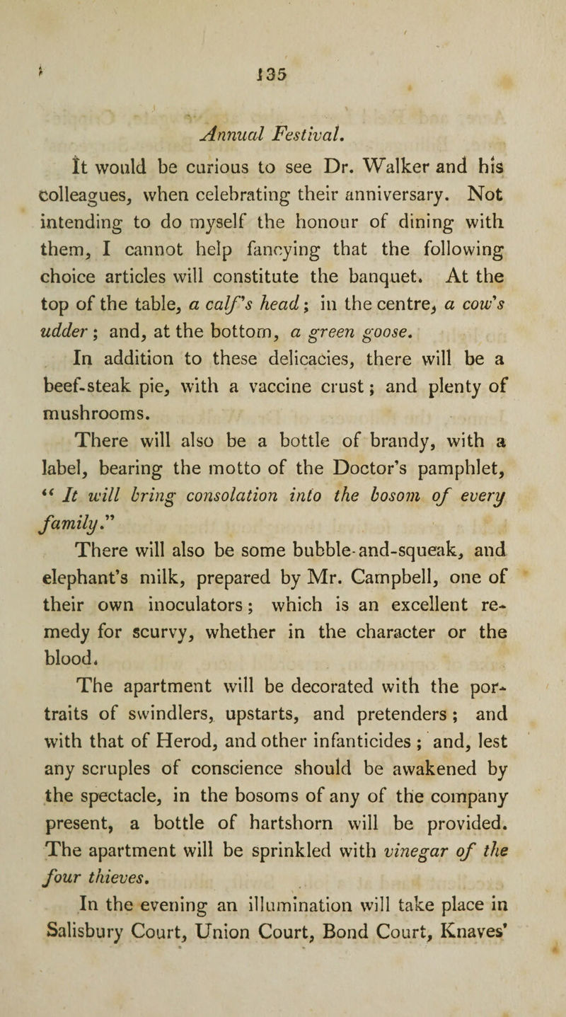 Annual Festival. It would be curious to see Dr. Walker and his colleagues, when celebrating their anniversary. Not intending to do myself the honour of dining with them, I cannot help fancying that the following choice articles will constitute the banquet. At the top of the table, a calf's head; in the centre, a cow's udder; and, at the bottom, a green goose. In addition to these delicacies, there will be a beef-steak pie, with a vaccine crust; and plenty of mushrooms. There will also be a bottle of brandy, with a label, bearing the motto of the Doctor’s pamphlet, “ It will bring consolation into the bosom of every family.” There will also be some bubble-and-squeak, and elephant’s milk, prepared by Mr. Campbell, one of their own inoculators; which is an excellent re* medy for scurvy, whether in the character or the blood. The apartment will be decorated with the por* traits of swindlers, upstarts, and pretenders ; and with that of Herod, and other infanticides ; and, lest any scruples of conscience should be awakened by the spectacle, in the bosoms of any of the company present, a bottle of hartshorn will be provided. The apartment will be sprinkled with vinegar of the four thieves. &gt; 1 In the evening an illumination will take place in Salisbury Court, Union Court, Bond Court, Knaves’