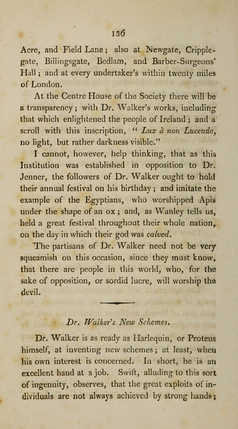 I 13 6 Acre, and Field Lane; also at Newgate, Cripple- gate, Billingsgate, Bedlam, and Barber-Surgeon s’ Hall; and at every undertaker’s within twenty miles of London. At the Centre House of the Society there will be a transparency; with Dr. Walker’s works, including that which enlightened the people of Ireland ; and a scroll with this inscription, “ Lux a non Lucendos no light, but rather darkness visible.” I cannot, however, help thinking, that as this Institution was established in opposition to Dr. Jenner, the followers of Dr. Walker ought to hold their annual festival on his birthday ; and imitate the example of the Egyptians, who worshipped Apis under the shape of an ox ; and, as Wanley tells us, held a great festival throughout their whole nation, on the day in which their god was calved. The partisans of Dr. Walker need not be very squeamish on this occasion, since they must know, that there are people in this world, who, for the sake of opposition, or sordid lucre, will worship the devil. Dr. Walker s New Schemest Dr. Walker is as ready as Harlequin, or Proteus himself, at inventing new schemes; at least, when his own interest is concerned. In short, he is an excellent hand at a job. Swift, alluding to this sort of ingenuity, observes, that the great exploits of in¬ dividuals are not always achieved by strong hands;
