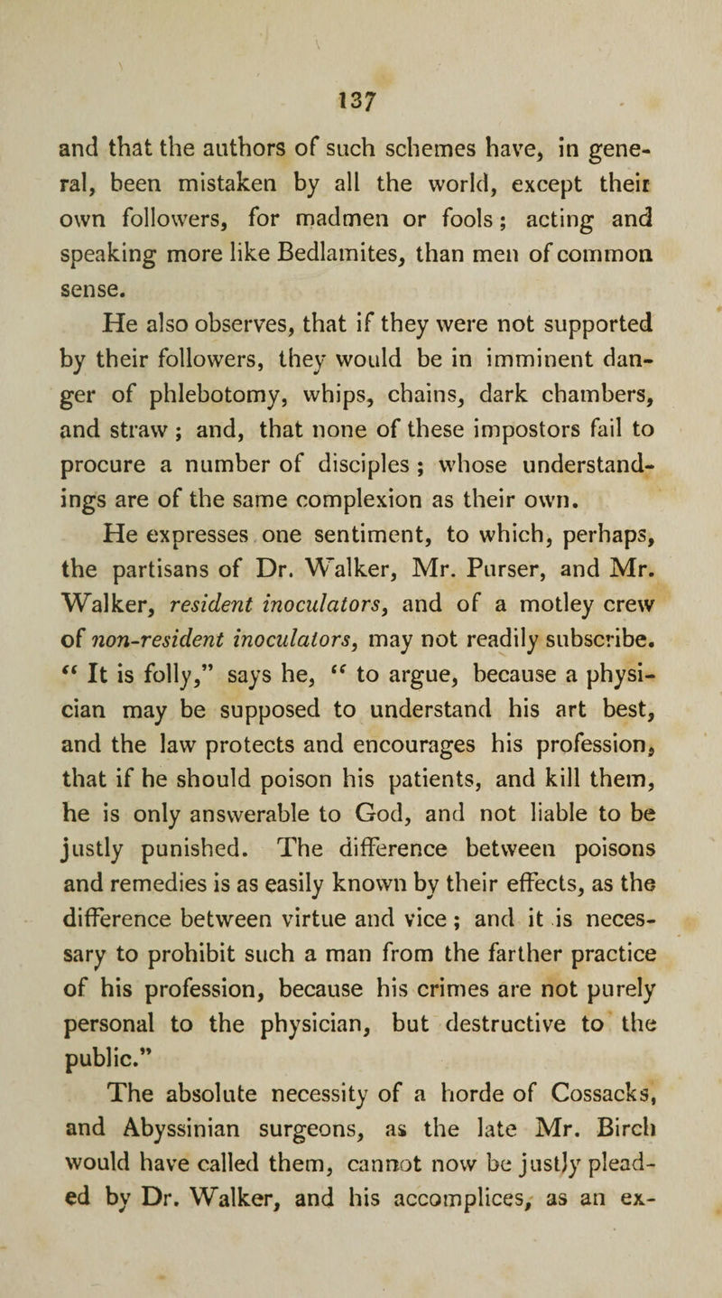 and that the authors of such schemes have, in gene¬ ral, been mistaken by all the world, except their own followers, for madmen or fools; acting and speaking more like Bedlamites, than men of common sense. He also observes, that if they were not supported by their followers, they would be in imminent dan¬ ger of phlebotomy, whips, chains, dark chambers, and straw ; and, that none of these impostors fail to procure a number of disciples ; whose understand¬ ings are of the same complexion as their own. He expresses one sentiment, to which, perhaps, the partisans of Dr. Walker, Mr. Purser, and Mr. Walker, resident inoculators, and of a motley crew of non-resident inoculators, may not readily subscribe. “ It is folly,” says he, i( to argue, because a physi¬ cian may be supposed to understand his art best, and the law protects and encourages his profession, that if he should poison his patients, and kill them, he is only answerable to God, and not liable to be justly punished. The difference between poisons and remedies is as easily known by their effects, as the difference between virtue and vice; and it is neces¬ sary to prohibit such a man from the farther practice of his profession, because his crimes are not purely personal to the physician, but destructive to the public.” The absolute necessity of a horde of Cossacks, and Abyssinian surgeons, as the late Mr. Birch would have called them, cannot now be justly plead¬ ed by Dr. Walker, and his accomplices, as an ex-