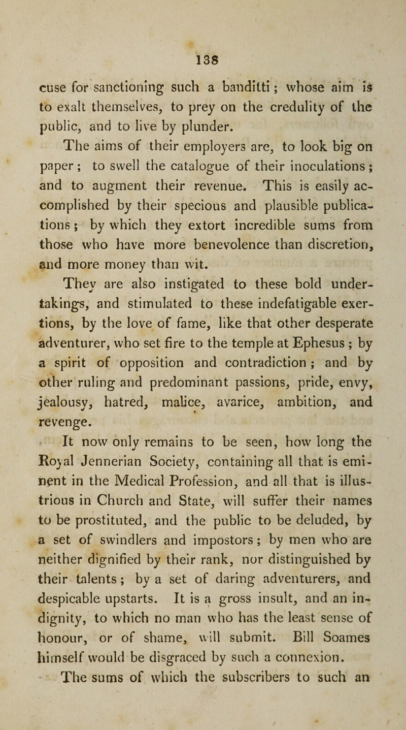 cuse for sanctioning such a banditti; whose aim is to exalt themselves, to prey on the credulity of the public, and to live by plunder. The aims of their employers are, to look big on paper ; to swell the catalogue of their inoculations ; and to augment their revenue. This is easily ac¬ complished by their specious and plausible publica¬ tions ; by which they extort incredible sums from those who have more benevolence than discretion, and more money than wit. They are also instigated to these bold under¬ takings, and stimulated to these indefatigable exer¬ tions, by the love of fame, like that other desperate adventurer, who set fire to the temple at Ephesus ; by a spirit of opposition and contradiction ; and by other ruling and predominant passions, pride, envy, jealousv, hatred, malice, avarice, ambition, and revenge. It now only remains to be seen, how long the Royal Jennerian Society, containing all that is emi¬ nent in the Medical Profession, and all that is illus¬ trious in Church and State, will suffer their names to be prostituted, and the public to be deluded, by a set of swindlers and impostors; by men who are neither dignified by their rank, nor distinguished by their talents; by a set of daring adventurers, and despicable upstarts. It is a gross insult, and an in¬ dignity, to which no man who has the least sense of honour, or of shame, will submit. Rill Soames himself would be disgraced by such a connexion. The sums of which the subscribers to such an