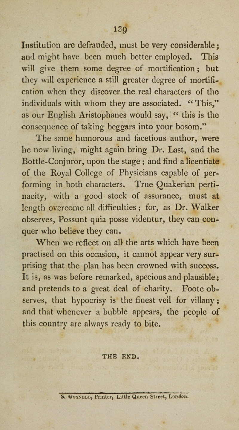 Institution are defrauded, must be very considerable; and might have been much better employed. This will give them some degree of mortification; but they will experience a still greater degree of mortifi¬ cation when they discover the real characters of the individuals with whom they are associated. “ This,’' as our English Aristophanes would say, “ this is the consequence of taking beggars into your bosom.” The same humorous and facetious author, were he now living, might again bring Dr. Last, and the Bottle-Conjuror, upon the stage ; and find a licentiate of the Royal College of Physicians capable of per¬ forming in both characters. True Quakerian perti¬ nacity, with a good stock of assurance, must at length overcome all difficulties; for, as Dr. Walker observes, Possunt quia posse videntur, they can con¬ quer who believe they can. When we reflect on all the arts which have been practised on this occasion, it cannot appear very sur¬ prising that the plan has been crowned with success. It is, as was before remarked, specious and plausible; and pretends to a great deal of charity. Foote ob¬ serves, that hypocrisy is the finest veil for villany; and that whenever a bubble appears, the people of this country are always ready to bite. THE END. S. (susnell, Printer, Little Queen Street, London.