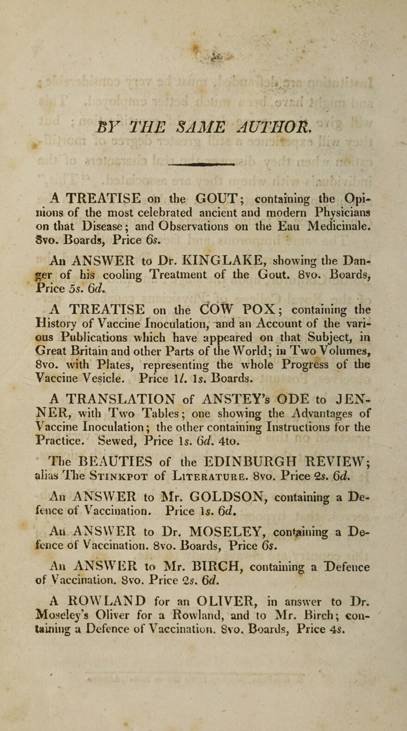 BY THE SAME AUTHOR. A TREATISE on the GOUT; containing the Opi- nions of the most celebrated ancient and modern Physicians on that Disease; and Observations on the Eau Medicinale. Svo. Boards, Price 65. An ANSWER to Dr. KINGLAKE, showing the Dan¬ ger of his cooling Treatment of the Gout. Svo. Boards, Price 5s. 6d. A TREATISE on the COW POX; containing the History of Vaccine Inoculation, and an Account of the vari¬ ous Publications which have appeared on that Subject, in Great Britain and other Parts of the World; in Two Volumes, Svo. with Plates, representing the whole Progress of the Vaccine Vesicle. Price 1/. Is. Boards. A TRANSLATION of ANSTEY’s ODE to JEN- NER, with Two Tables; one showing the Advantages of Vaccine Inoculation; the other containing Instructions for the Practice. Sewed, Price Is. 6d. 4to. The BEAUTIES of the EDINBURGH REVIEW; alias The Stinkpot of Literature. 8vo. Price 2s. 6d. An ANSWER to Mr. GOLDSON, containing a De¬ fence of Vaccination. Price Is. 6d. Au ANSWER to Dr. MOSELEY, containing a De¬ fence of Vaccination. 8vo. Boards, Price 6s. An ANSWER to Mr. BIRCH, containing a Defence of Vaccination. Svo. Price 2s. 6d. A ROWLAND for an OLIVER, in answer to Dr. Moseley’s Oliver for a Rowland, and to Mr. Birch; con¬ taining a Defence of Vaccination. Svo. Boards, Price 4s.