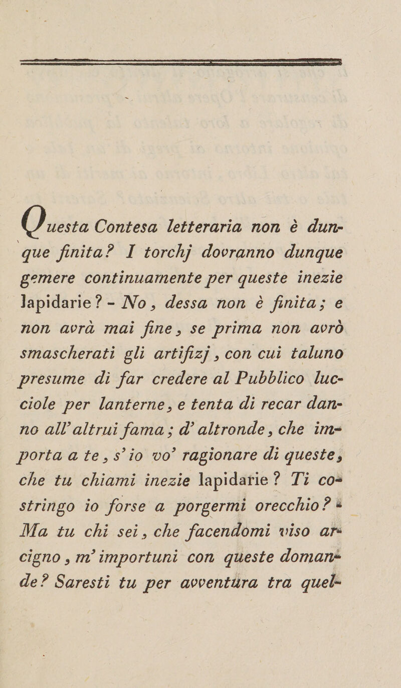 Questa Contesa letteraria non è dun¬ que finita? 1 torchj dovranno dunque gemere continuamente per queste inezie lapidarie ?- No, dessa non è finita; e non avrà mai fine, se prima non avrò smascherati gli artifizj, con cui taluno presume dì far credere al Pubblico luc¬ ciole per lanterne, e tenta di recar dan¬ no alV altrui fama ; d’altronde, che im¬ porta a te y s’io vo3 ragionare dì queste9 che tu chiami inezie lapidarie ? Ti co* stringo io forse a porgermi orecchio ? * Ma tu chi seiche facendomi viso ar* cigno 9 m’importuni con queste doman¬ de ? Saresti tu per avventura tra quel-