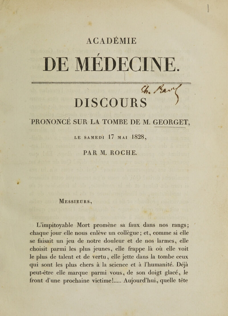 ACADÉMIE DE MÉDECINE. ■ ■■- T /{a,^ DISCOURS ) PRONONCÉ SUR LA TOMRE DE M. GEORGET, LE SAMEDI 17 MAI 1828, PAR M. ROCHE. Messieurs, L’impitoyable Mort promène sa faux dans nos rangs; chaque jour elle nous enlève un collègue; et, comme si elle se faisait un jeu de notre douleur et de nos larmes, elle choisit parmi les plus jeunes, elle frappe là où elle voit le plus de talent et de vertu, elle jette dans la tombe ceux qui sont les plus chers à la science et à l’humanité. Déjà peut-être elle marque parmi vous, de son doigt glacé, le front d’une prochaine victime!.Aujourd’hui, quelle tête