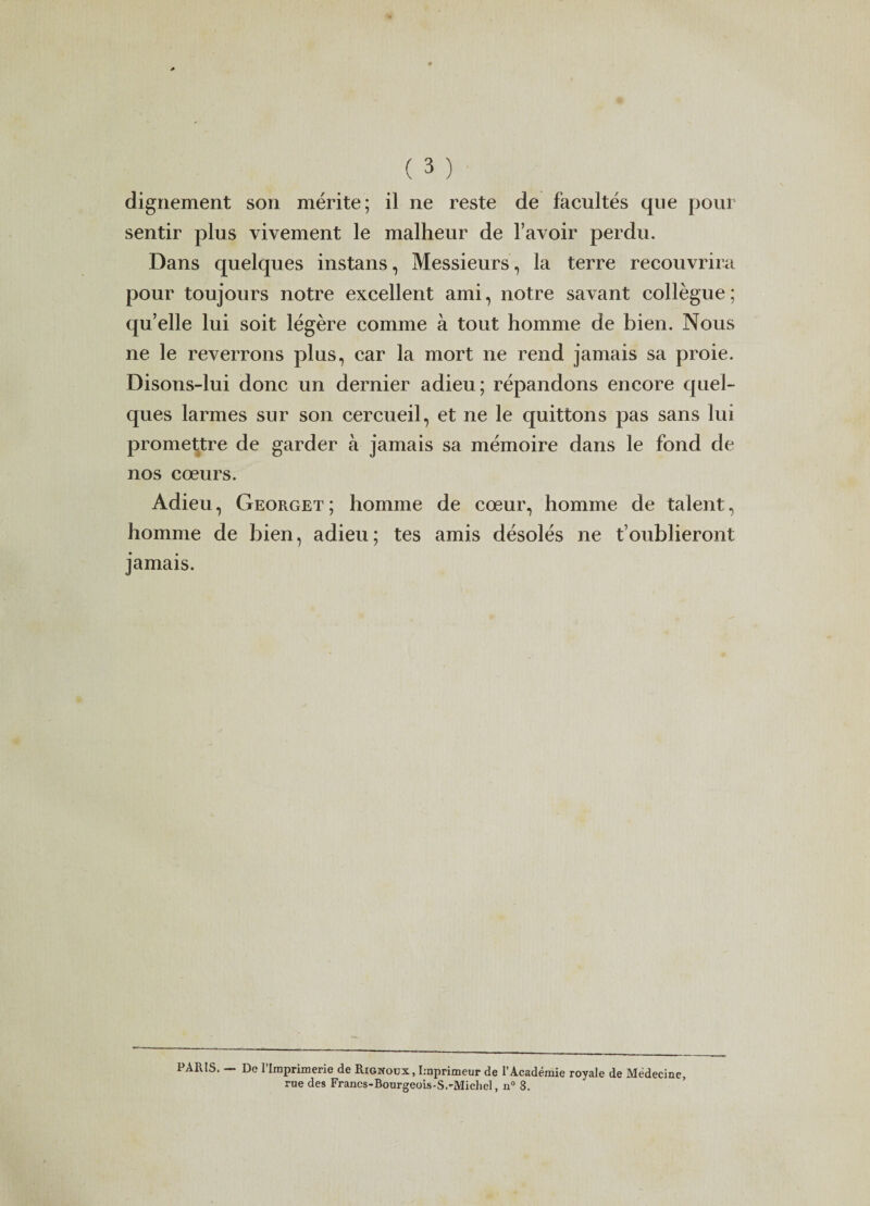 dignement son mérite; il ne reste de facultés que pour sentir plus vivement le malheur de l’avoir perdu. Dans quelques instans, Messieurs, la terre recouvrira pour toujours notre excellent ami, notre savant collègue ; qu’elle lui soit légère comme à tout homme de bien. Nous ne le reverrons plus, car la mort ne rend jamais sa proie. Disons-lui donc un dernier adieu; répandons encore quel¬ ques larmes sur son cercueil, et ne le quittons pas sans lui promettre de garder à jamais sa mémoire dans le fond de nos cœurs. Adieu, Georget ; homme de cœur, homme de talent, homme de bien, adieu; tes amis désolés ne t’oublieront jamais. 1 ARIS. De 1 Imprimerie de Rignoux, Imprimeur de l’Académie royale de Médecine, rue des Francs-Bourgeois-S.~MicheI, n° 8.