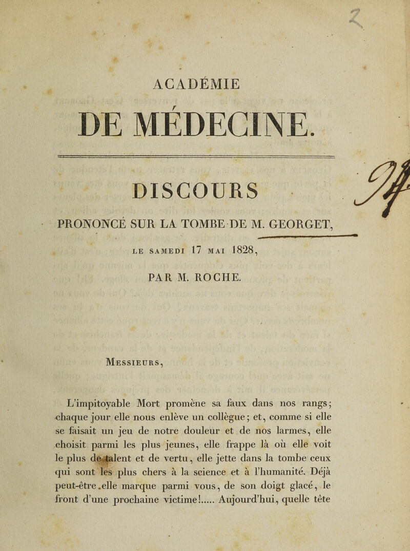 ACADÉMIE DE MÉDECINE. DISCOURS PRONONCÉ SUR LA TOMBE DE M. GEORGET, LE SAMEDI 17 MAI 1828, PAR M. ROCHE. Messieurs, L’impitoyable Mort promène sa faux dans nos rangs; chaque jour elle nous enlève un collègue; et, comme si elle se faisait un jeu de notre douleur et de nos larmes, elle choisit parmi les plus jeunes, elle frappe là où elle voit le plus devaient et de vertu, elle jette dans la tombe ceux qui sont les plus chers à la science et à rhunianité. Déjà peut-être .elle marque parmi vous, de son doigt glacé, le front d’une prochaine victime!.Aujourd’hui, quelle tête