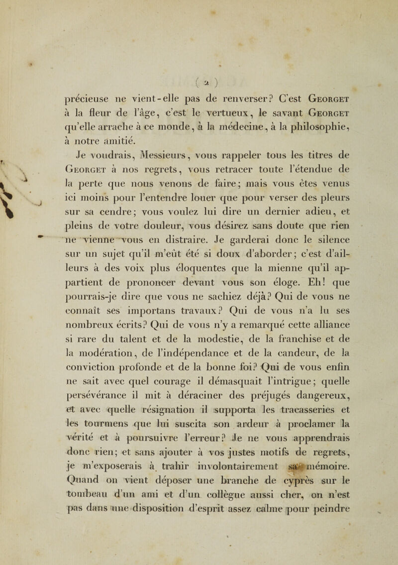 / (a-) précieuse ne vient-elle pas de renverser? C’est Georget à la fleur de l’âge, c’est le vertueux, le savant Georget qu’elle arrache à ce monde, à la médecine, à la philosophie, à notre amitié. Je voudrais, Messieurs, vous rappeler tous les titres de Georget à nos regrets, vous retracer toute l’étendue de la perte que nous venons de faire ; mais vous êtes venus ici moins pour l’entendre louer que pour verser des pleurs sur sa cendre ; vous voulez lui dire un dernier adieu, et pleins de votre douleur, vous désirez sans doute que rien ne vienne vous en distraire. Je garderai donc le silence sur un sujet qu’il m’eût été si doux d’aborder; c’est d’ail¬ leurs à des voix plus éloquentes que la mienne qu’il ap¬ partient de prononcer devant vous son éloge. Eh! que pourrais-je dire que vous ne sachiez déjà? Qui de vous ne connaît ses importans travaux? Qui de vous n’a lu ses nombreux écrits? Qui de vous n’y a remarqué cette alliance si rare du talent et de la modestie, de la franchise et de la modération, de l’indépendance et de la candeur, de la conviction profonde et de la bonne foi? Qui de vous enfin ne sait avec quel courage il démasquait l’intrigue ; quelle persévérance il mit à déraciner des préjugés dangereux, et avec quelle résignation il supporta les tracasseries et les tourmens que lui suscita son ardeur à proclamer la vérité et à poursuivre l’erreur? Je ne vous apprendrais donc rien; et sans ajouter à vos justes motifs de regrets, je m’exposerais à trahir involontairement sa* mémoire. Quand on vient déposer une branche de cyprès sur le tombeau d’un ami et d’un collègue aussi cher, on n’est pas dans une disposition d’esprit assez calme pour peindre