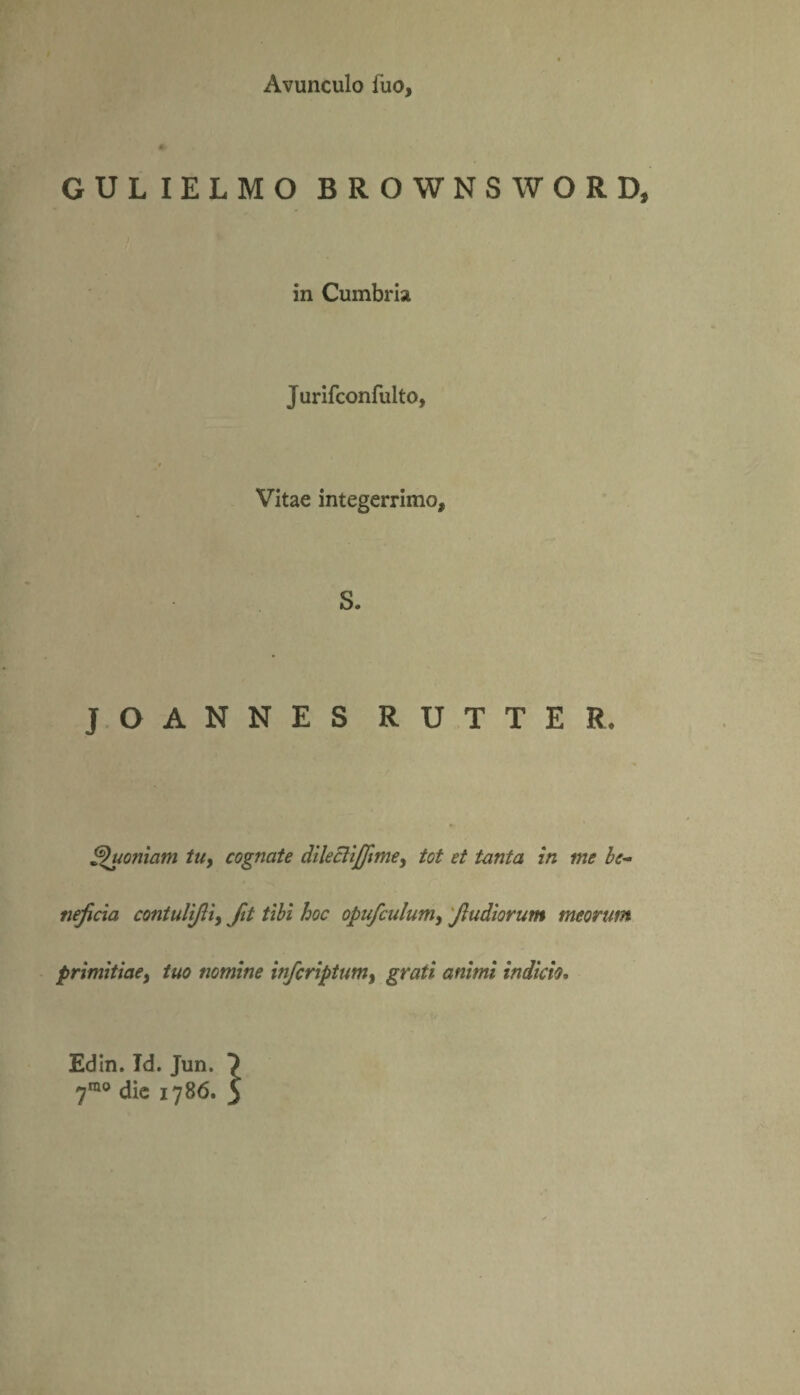Avunculo fuo, «- GULIELMO BROWNSWORD, in Cumbria Jurifconfulto, Vitae integerrimo. S. J O A N N £ S R U T T E R. Quoniam tuy cognate dilecliffimey tot et tanta in me be¬ neficia contulifiiy fit tibi hoc opufculumy fiudiorum meortm primitiae, tuo nomine infcriptumy grati animi indicio• Edin. Td. Jun. ?