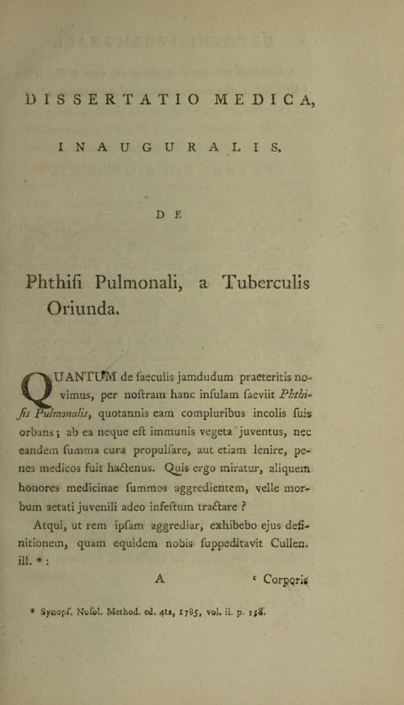 INAUGURA TIS, D E Phthifi Pulmonali, a Tuberculis Oriunda. XJANTtfM de faeculis jamdudum praeteritis no¬ vimus, per noftram hanc infulam faeviit Phthw Jis PuhnonaliSy quotannis eam compluribus incolis fuis orbans; ab ea neque eft immunis vegeta'juventus, nec eandem fumma cura propulfare, aut etiam lenire, pe¬ nes medicos fuit ha£tenus. Quis ergo miratur, aliquem honores medicinae fummos aggredientem, velle mor¬ bum aetati juvenili adeo infertum tractare ? Atqui, ut rem ipfam aggrediar, exhibebo ejus defi¬ nitionem, quam equidem nobis fuppeditavit Cullen. ili. * : A < CorpQris