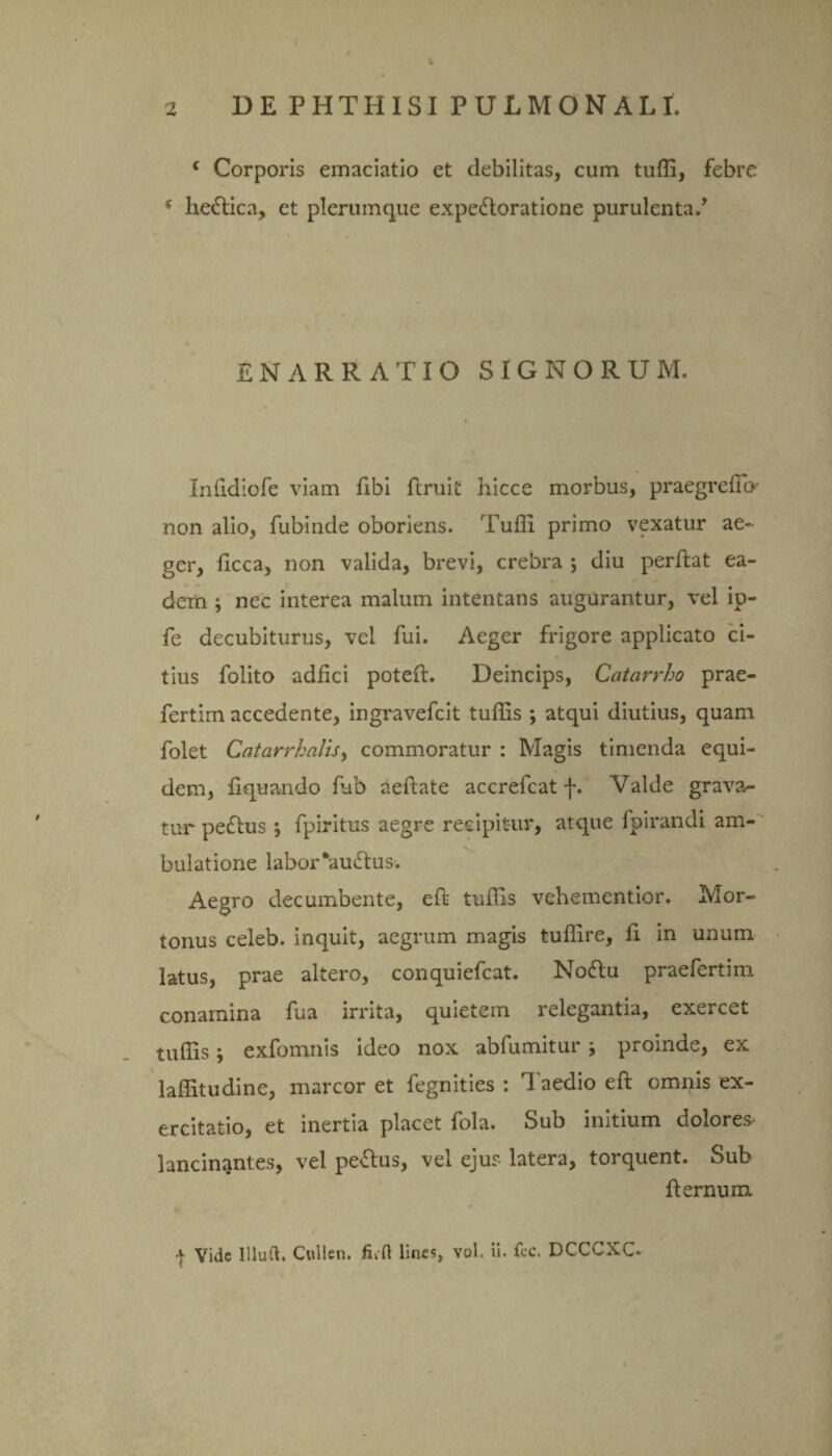 fr ( Corporis emaciatio et debilitas, cum tuffi, febre 5 he&ica, et plerumque expedloratione purulenta., ENARRATIO SIGNORUM. Inlidiofe viam fibi flruit hicce morbus, praegrelio' non alio, fubinde oboriens. Tuffi primo vexatur ae¬ ger, ficca, non valida, brevi, crebra ; diu perflat ea¬ dem ; nec interea malum intentans augurantur, vel ip- fe decubiturus, vel fui. Aeger frigore applicato ci¬ tius folito adfici poteft. Deincips, Catcirrho prae- fertim accedente, ingravefcit tuffis ; atqui diutius, quam folet Gatarrhalis, commoratur : Magis timenda equi¬ dem, liquando fub aeftate accrefcat -j*. Valde grava¬ tur pe£tus *, fpiritus aegre recipitur, atque fpirandi am¬ bulatione labor *au<5tus. Aegro decumbente, efl tuffis vehementior. Mor- tonus celeb. inquit, aegrum magis tuffire, fi in unum latus, prae altero, conquiefcat. Nodtu praefertim conamina fua irrita, quietem relegantia, exercet tuffis; exfomnis ideo nox abfumitur i proinde, ex laffitudine, marcor et fegnities : Taedio eft omnis ex¬ ercitatio, et inertia placet fola. Sub initium dolores- lancinantes, vel peplus, vel ejus latera, torquent. Sub fternum | Vide Illuti. Cullen. fiift lines, vol. ii. fcc. DCCCXC.