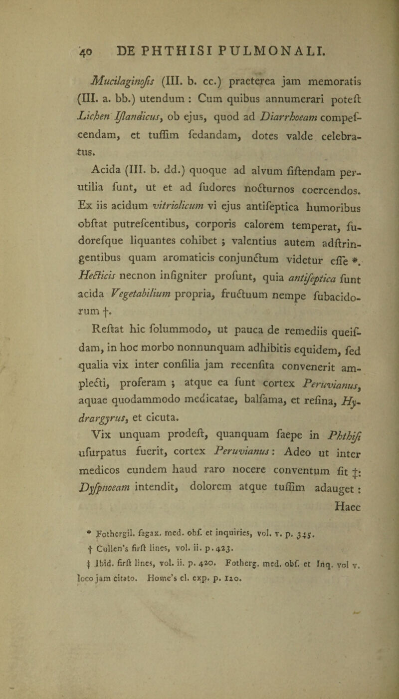 Mucilaginofis (III. b. cc.) praeterea jam memoratis (III. a. bb.) utendum : Cum quibus annumerari poteft Lichen IJlatidicusy ob ejus, quod ad Diarrhoeam compes¬ cendam, et tuflim Sedandam, dotes valde celebra¬ tus. Acida (III. b. dd.) quoque ad alvum fiftendam per¬ utilia Sunt, ut et ad Sudores noCturnos coercendos. Ex iis acidum vitriolicum vi ejus antiSeptica humoribus obftat putreScentibus, corporis calorem temperat, Su- doreSque liquantes cohibet ; valentius autem adftrin- gentibus quam aromaticis conjunctum videtur elTe * HeBicis necnon infigniter proSunt, quia antifeptica finit acida Vegetabilium propria, fruCtuum nempe Subacido¬ rum f. Reftat hic Solummodo, ut pauca de remediis queiS- dam, in hoc morbo nonnunquam adhibitis equidem, fed qualia vix inter confilia jam recenfita convenerit am- pleCti, proferam ; atque ea Sunt cortex Peruvianusy aquae quodammodo medicatae, balSama, et refina, Hy- drargyruSy et cicuta. Vix unquam prodeft, quanquam Saepe in Phthifi ufurpatus fuerit, cortex Peruvianus: Adeo ut inter medicos eundem haud raro nocere conventum fit p. Dyfpnoeam intendit, dolorem atque tufiim adauget : Haec * Fothcrgil. fagax. rned. obf. et inquiries, vol. v. p. 34$. f Cul!en’s firfl lines, vol. ii. p.423. | Ibid. firft lines, vol. ii. p. 42°. Fotherg. med. obf. et Inq. vol v. loco jam citato. Hotne’s cl. exp. p. izo.