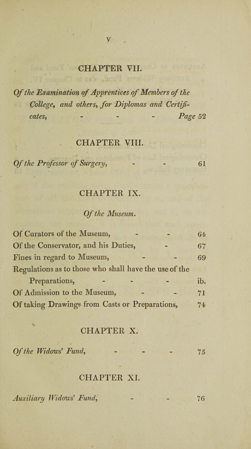 CHAPTER VII. Of the Examination of Apprentices of Members of the College^ and others^ for Diplomas and Certify cates, _ - - Page 52 . CHAPTER VIII. Of the Professor of Surgery, - - 61 / CHAPTER IX. Of the Museum, Of Curators of the Museum, - - 64 Of the Conservator, and his Duties, - 67 Fines in regard to Museum, - - 69 Regulations as to those who shall have the use of the Preparations, - - - ib. Of Admission to the Museum, - - 71 Of taking Drawings from Casts or Preparations, 74 CHAPTER X. Of the Widows^ Fund, - - - 75 CHAPTER XI. Auxiliary Widows' Fimd,' - _ 76 V