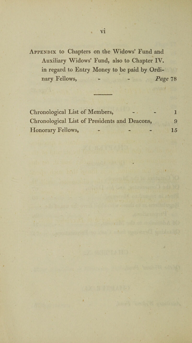 Appendix to Chapters on the Widows’ Fund and Auxiliary Widows’ Fund, also to Chapter IV. in regard to Entry Money to be paid by Ordi¬ nary Fellows, - - Tage 78 Chronological List of Members, - - 1 Chronological List of Presidents and Deacons, 9 Honorary Fellows, - - - 15