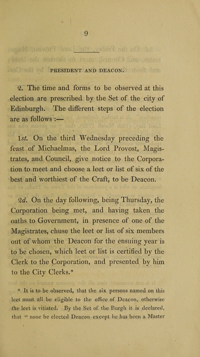 PRESIDENT AND DEACON. The time and forms to be observed at this election are prescribed by the Set of the city of Edinburgh. The different steps of the election are as follows :— On the third Wednesday preceding the feast of Michaelmas, the Lord Provost, Magis« trates, and Council, give notice to the Corpora¬ tion to meet and choose a leet or list of six of the best and worthiest of the Craft, to be Deacon. 2c/. On the day following, being Thursday, the Corporation being met, and having taken the oaths to Government, in presence of one of the Magistrates, chuse the leet or list of six members out of whom the Deacon for the ensuing year is to be chosen, which leet or list is certified by the Clerk to the Corporation, and presented by him to the City Clerks.* * It is to be observed, that the six persons named on this leet must all be eligible to the office of Deacon, otherwise the leet is vitiated. By the Set of the Burgh it is declared, that “ none be elected Deacon except he has been a Master