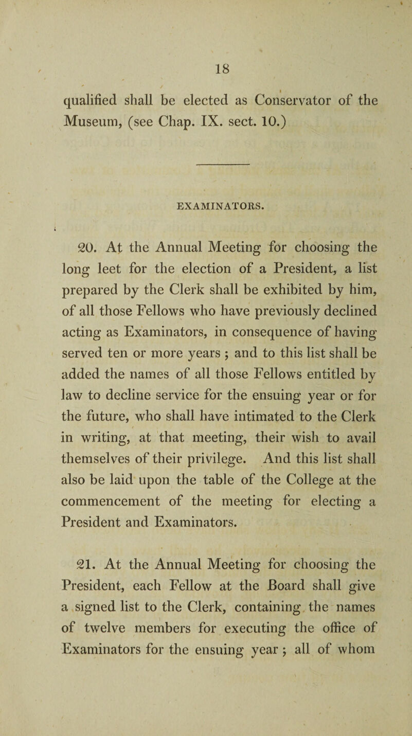 qualified shall be elected as Conservator of the Museum, (see Chap. IX. sect. 10.) EXAMINATORS. 20. At the Annual Meeting for choosing the long leet for the election of a President, a list prepared by the Clerk shall be exhibited by him, of all those Fellows who have previously declined acting as Examinators, in consequence of having served ten or more years ; and to this list shall be added the names of all those Fellows entitled by law to decline service for the ensuing year or for the future, who shall have intimated to the Clerk i in writing, at that meeting, their wish to avail themselves of their privilege. And this list shall also be laid upon the table of the College at the commencement of the meeting for electing a President and Examinators. 21. At the Annual Meeting for choosing the President, each Fellow at the Board shall give a signed list to the Clerk, containing, the names of twelve members for executing the office of Examinators for the ensuing year j all of whom