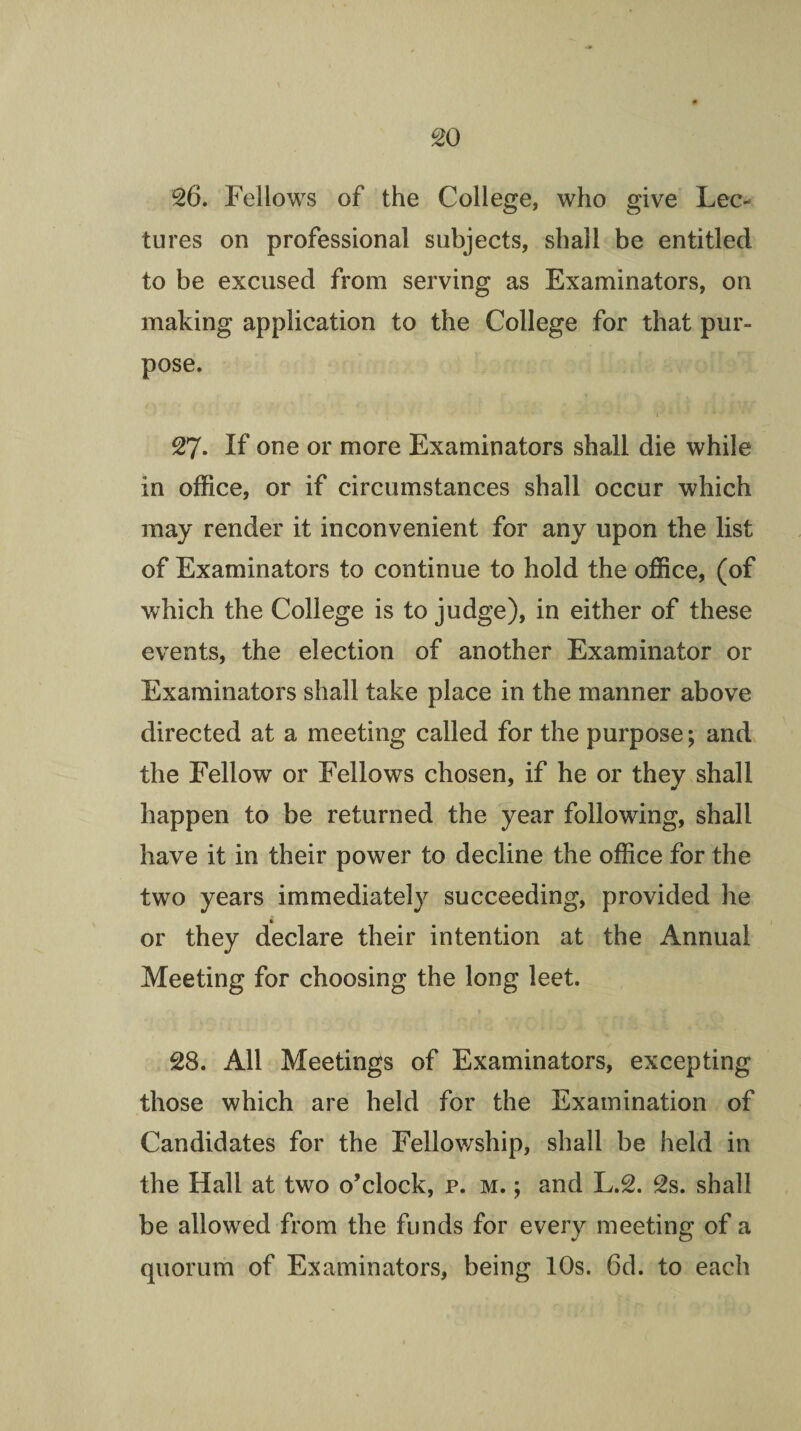 26. Fellows of the College, who give Lec¬ tures on professional subjects, shall be entitled to be excused from serving as Examinators, on making application to the College for that pur¬ pose. 27. If one or more Examinators shall die while in office, or if circumstances shall occur which may render it inconvenient for any upon the list of Examinators to continue to hold the office, (of which the College is to judge), in either of these events, the election of another Examinator or Examinators shall take place in the manner above directed at a meeting called for the purpose; and the Fellow or Fellows chosen, if he or they shall happen to be returned the year following, shall have it in their power to decline the office for the two years immediately succeeding, provided he or they declare their intention at the Annual Meeting for choosing the long lect. 28. All Meetings of Examinators, excepting those which are held for the Examination of Candidates for the Fellowship, shall be held in the Hall at two o’clock, p. m. ; and L.2. 2s. shall be allowed from the funds for every meeting of a quorum of Examinators, being 10s. 6cl. to each
