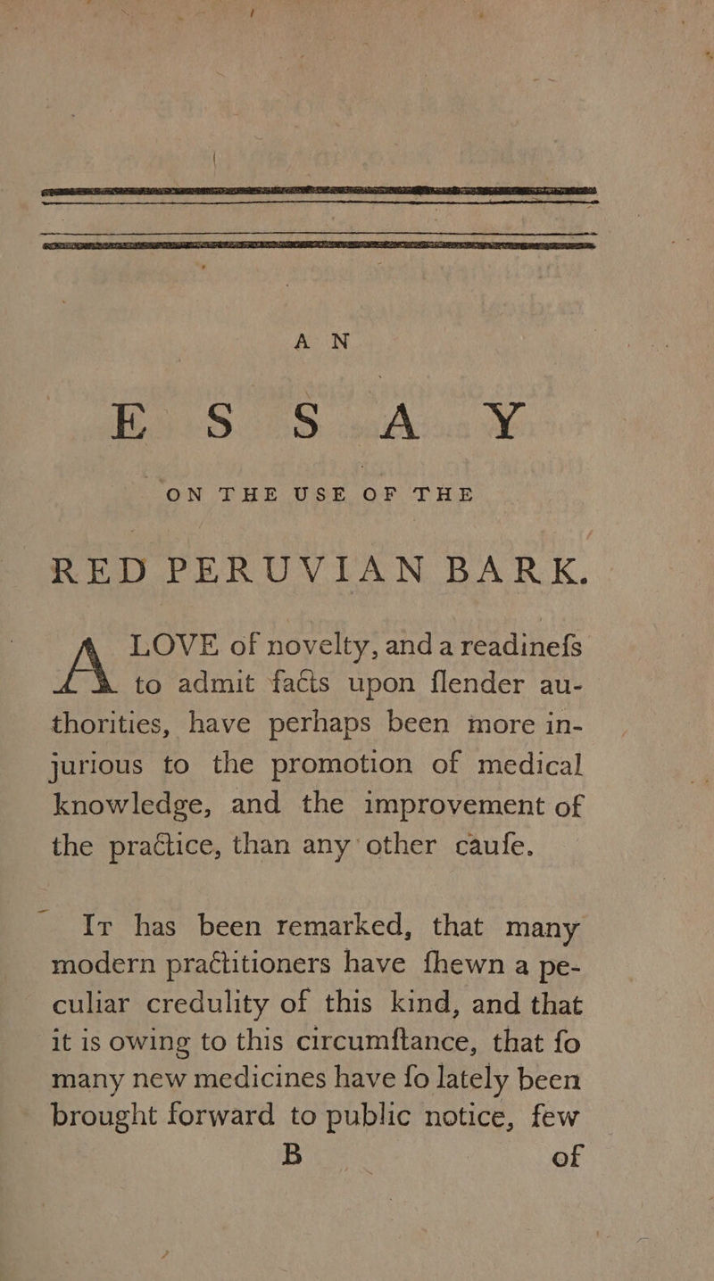 RED PERUVIAN BARK. LOVE of novelty, anda readinefs to admit facts upon flender au- thorities, have perhaps been more in- jurious to the promotion of medical knowledge, and the improvement of the practice, than any other caufe. Ir has been remarked, that many modern practitioners have fhewn a pe- culiar credulity of this kind, and that it is owing to this circumftance, that fo many new medicines have fo lately been brought forward to public notice, few B of