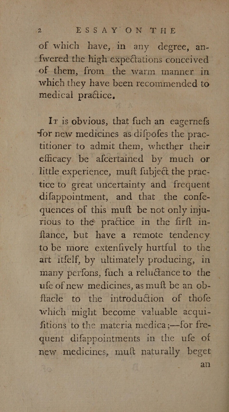 Me ESS ACY. °O Noa aE of which have, in any degree, an- ‘fwered the high expectations conceived of them, from the warm manner in which they have been recommended to medical practice, Ir is obvious, that fuch an eagernefs ‘for new medicines as difpofes the prac- titioner to admit them, whether their eficacy be afcertained by much or , little experience, mult fubject the prac- tice to great uncertainty and frequent difappointment, and that the confe- quences of this muft be not only inju- rious to the practice in the firft in- flance, but have a remote tendency to be more extenfively hurtful to the art itfelf, by ultimately producing, in many perfons, fuch a reluctance to the ufe of new medicines, as muft be an ob- flacle to the introduction of thofe which might become valuable acqui- fitions to the materia medica ;—for fre- guent difappointments in the ufe ot new medicines, muift naturally beget an