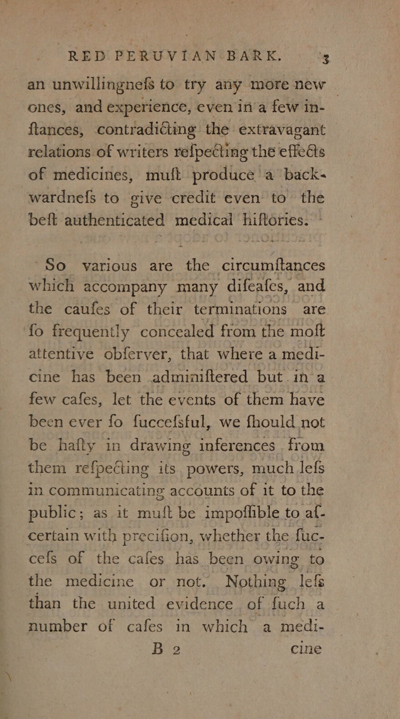 an unwillingnefs to try any more new — ones, and experience, even in’a few in- ftances, contradicting the extravagant relations of writers refpecting the effets of medicines, muft produce a back- wardnefs to give credit even to the beft authenticated medical hiftories. - So various are the circumftances which accompany many difeafes, and. the caufes of their terminations are fo frequently concealed from the moft attentive obferver, that where a medi- cine has been adminiftered but in‘a few cafes, let the events of them have been ever fo fuccefsful, we fhould not be hafty in drawing inferences . from them refpecting its. powers, much lefs in communicating accounts of it to the public; as it muft be impoflible to af- certain with precifion, whether the fuc- cefs of the cafes has been owing to the medicine or not. Nothing lefg than the united evidence of fuch a number of cafes in which a medi- 182 ice cine
