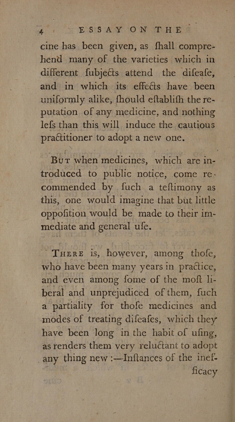 egy Ess AY ON Ma Es cine has been given, as fhall compre- hend many of the varieties which in different fubjects attend the difeafe, and in which its effects have been uniformly alike, fhould eftablifh the re- putation of any medicine, and nothing lefs than this will induce the cautious practitioner to adopt a new one. But when medicines, which are in- troduced to public notice, come re- commended by fuch a teftimony as this, one would imagine that but little oppofition would be made to their im- mediate and general ule. ~TuHERE is, however, among thofe, who have been many years in practice, and even among fome of the moft li- beral and unprejudiced of them, fuch a partiality for thofe medicines and modes of treating difeafes, which they have been long in the habit of ufing, as renders them very reluétant to adopt any thing new :—Inftances of the inef- ie ficacy