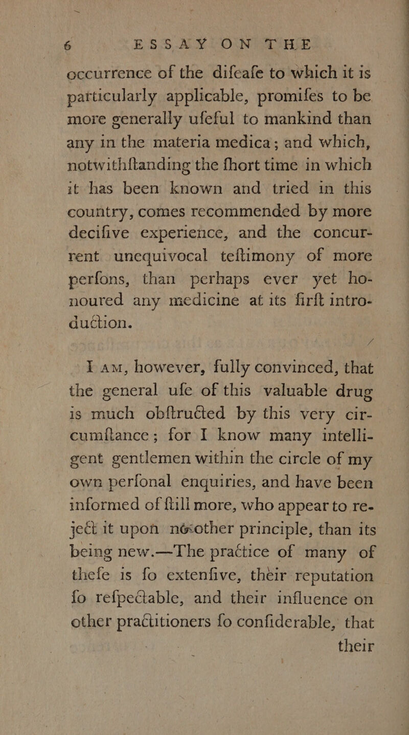 occurrence of the difeafe to which it is patticularly applicable, promifes to be more generally ufeful to mankind than any in the materia medica; and which, notwith{tanding the fhort time in which it has been known and tried in this country, comes recommended by more decifive experience, and the concur- rent unequivocal teftimony of more perfons, than perhaps ever yet ho- noured any medicine at its firft intro- duction. y I am, however, fully convinced, that is much obftructed by this very. cir- cumftance; for I know many intelli- gent gentlemen within the circle of my own perfonal enquiries, and have been informed of {tili more, who appear to re- ject it upon né&other principle, than its being new.—The practice of many of thefe is fo extenfive, their reputation fo refpectable, and their influence on other practitioners fo confiderable,’ that their