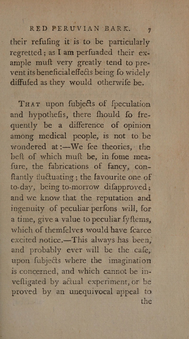 \ ee RED PERUVIAN BARK. 7 their refufing itis to be particularly regretted; as lam perfuaded their ex- ample muift very greatly tend to pre- vent its beneficial effects being fo widely diffufed as they would otherwife be. Tuat upon fubjects of {peculation and hypothefis, there fhould fo fre- quently be a difference of opinion among medical people, is not to be wondered at:—We {fee theories, the beft of which muft be, in fome mea- fure, the fabrications of fancy, con- {tantly iluctuating ; the favourite one of to-day, being to-morrow difapproved; and we know that the reputation and ingenuity of peculiar perfons will, for a time, give a value to peculiar fyftems, which of themfelves would have {carce excited notice.—This always has been, and probably ever will be the cafe, upon fubjects where the imagination is concerned, and which cannot be in- velligated by actual experiment, or be proved by an unequivocal appeal to | the