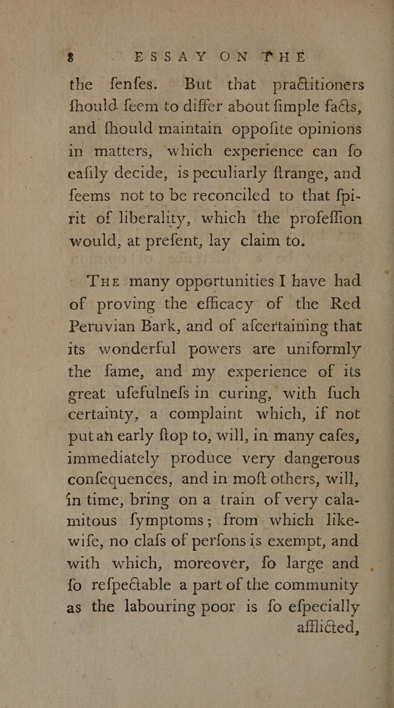 the fenfes. But that praétitioners fhould feem to differ about fimple faéts, and fhould maintain oppofite opinions in matters, which experience can fo eafily decide, is peculiarly ftrange, and feems not to be reconciled to that fpi- rit of liberality, which the profeffion would, at prefent, lay clamto. THE many opportunities I have had of proving the efficacy of the Red Peruvian Bark, and of afcertaining that its wonderful powers are uniformly the fame, and my experience of its ereat ufefulnefs in curing, with fuch certainty, a complaint which, if not putan early {top to, will, in many cafes, immediately produce very dangerous confequences, and in mott others, will, in time, bring ona train of very cala- mitous fymptoms; from which like- wife, no clafs of perfonsis exempt, and with which, moreover, fo large and fo refpectable a part of the community as the labouring poor is fo efpecially afflicted,