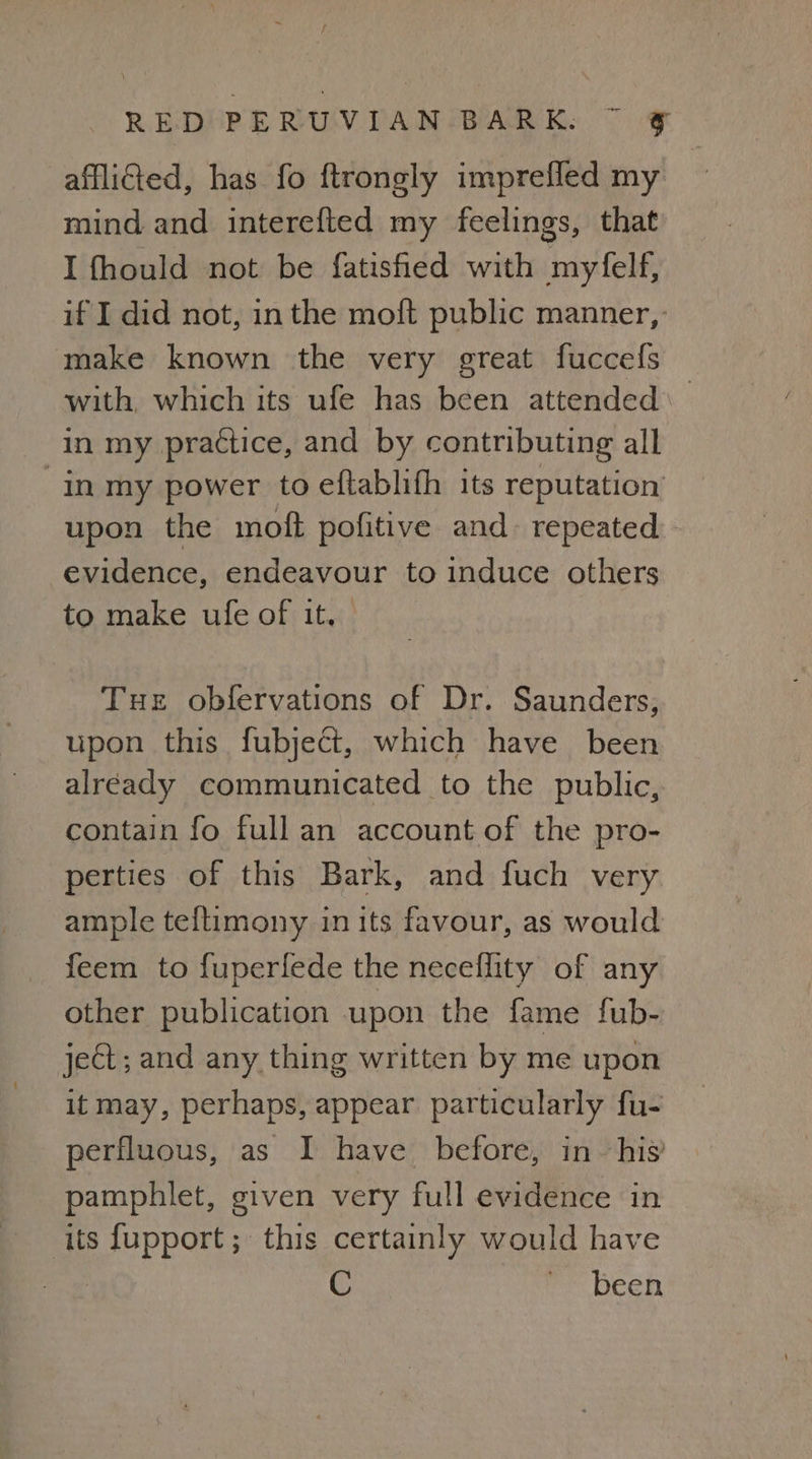 afflicted, has fo ftrongly imprefled my mind and interefted my feelings, that I fhould not be fatisfied with myfelf, if I did not, inthe moft public manner, ‘make known the very great fuccefs with, which its ufe has been attended in my practice, and by contributing all in my power to eftablifh its reputation upon the moft pofitive and. repeated. evidence, endeavour to induce others to make ufe of it. Tue obfervations of Dr. Saunders, upon this fubject, which have been alréady communicated to the public, contain fo full an account of the pro- perties of this Bark, and fuch very ample teftimony in its favour, as would feem to fuperfede the neceflity of any other publication upon the fame fub- ject; and any thing written by me upon it may, perhaps, appear particularly fu- perfluous, as I have before, in _ his’ pamphlet, given very full evidence in its fupport; this certainly would have been