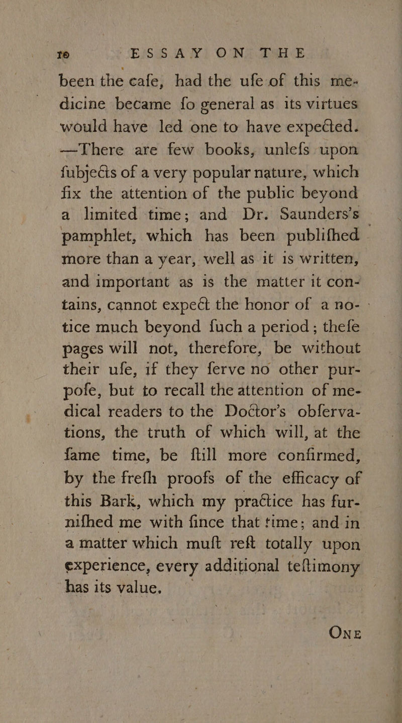 been the cafe, had the ufe of this me- dicine became fo general as its virtues would have led one to have expected. —There are few books, unlefs upon fubyects of a very popular nature, which fix the attention of the public beyond a limited time; and Dr. Saunders’s pamphlet, which has been publifhed - more than a year, well as it is written, and important as is the matter it con- tains, cannot expect the honor of a no- tice much beyond fuch a period; thele pages will not, therefore, be without their ufe, if they ferve no other pur- pofe, but to recall the attention of me- dical readers to the Doctor’s obferva- tions, the truth of which will, at the fame time, be ftill more confirmed, by the frefh proofs of the efhicacy of this Bark, which my practice has fur- nifhed me with fince that time; and in a matter which mult reft totally upon experience, every additional teftimony has its value. ONE