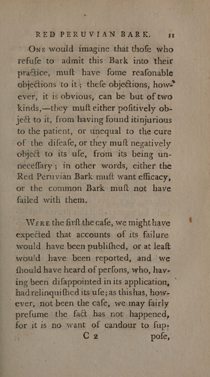 One would imagine that thofe who refufe to admit this Bark into their practice, muft have fome reafonable objections to it; thefe objeétions, how- ever, it is obvious, can be but of two kinds,—they muft either pofitively ob- ject to it, from having found itinjurious to the patient, or unequal to the cure of the difeafe, or they muft negatively object to its ule, from its being un- neceflary ; in other words, either the Red Peruvian Bark muft want efficacy, or the common Bark mult not have failed with them. Were the firfl the cafe, we might have expected that accounts of its failure would have been publifhed, or at leaf would have been reported, and we fhould have heard of perfons, who, hav- ing been difappointed in its application, had relinquifhed its ufe; as thishas, how- ever, not been the cafe, we may fairly prefume the fact has not happened, o08 it is no want of candour to fup- Cz pole,
