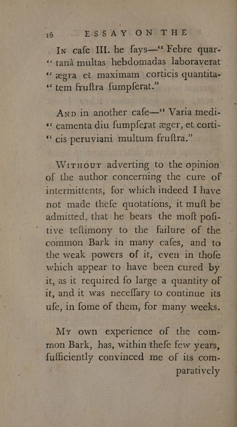 BO k: ESSAY ON a I 18 08 In cafe II. he fays—‘* Febre quar- ‘* tana multas hebdomadas Jaboraverat ‘ora et maximam corticis quantita- “tem fruftra fumpferat.” Anp in another cafe—‘* Varia medi- «* camenta diu fumpfeyat zger, et cortt- * cis:peruviani multum fruftra.” Witnour adverting to the opinion of the author concerning the cure of intermittents, for which indeed I have not made thefe quotations, it muft be admitted, that he bears the moft pofi- tive teflimony to the failure of the common Bark in many cafes, and to the weak powers of it, even in thofe which appear to have been cured by it, as it required fo large a quantity of it, and it was neceflary to continue its ufe, in fome of them, for many weeks. My own experience of the com- mon Bark, has, within thefe few years, fufficiently convinced me of its com- paratively