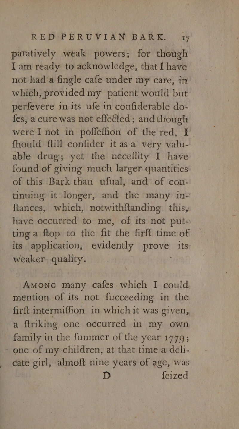 ¢ paratively weak powers; for though Iam ready to acknowledge, that I have not hada fingle cafe under my care, in which, provided my patient would but perfevere in its ufe in confiderable do- fes, a cure was not effected ; and though were I not in poffeffion of the red, I fhould {till confider it asa’ very valu- able drug; yet the neceflity I have found of giving much larger quantities of this Bark than ufual, and of con- tinuing it longer, and the many in- ftances, which, notwithftanding this, have occurred to me, of its not put- ting a ftop to the fit the firft time of its application, evidently prove its: weaker. quality. Amonc many cafes which I could mention of its not fucceeding in the firft intermiffion in which it was given, a ftriking one occurred in my own family in the fummer of the year 1779; cate girl, almoft nine years of age, was | , D feized