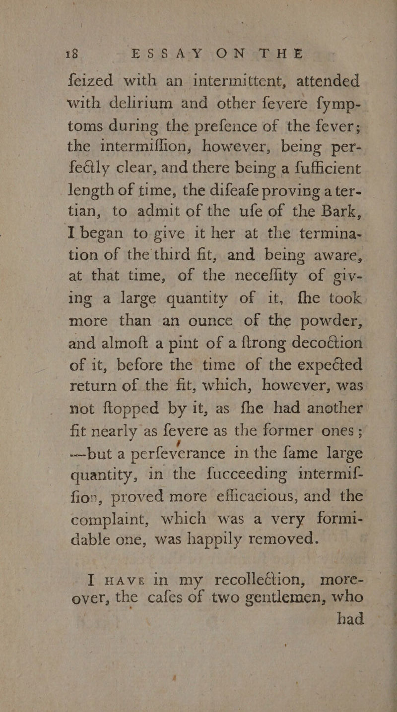 feized with an intermittent, attended with delirium and other fevere fymp- toms during the prefence of the fever; the intermiflion, however, being per- feétly clear, and there being a fufficient length of time, the difeafe proving a ter- tian, to admit of the ufe of the Bark, I began to give it her at the termina- tion of the third fit, and being aware, at that time, of the necellity of giv- ing a large quantity of it, fhe took more than an ounce of the powder, and almoft a pint of a ftrong decoétion of it, before the time of the expeded return of the fit, which, however, was not {topped by it, as fhe had another fit nearly as fevere as the former ones ; -—but a perfeverance in the fame large | quantity, in the fucceeding intermif- fion, proved more efficacious, and the complaint, which was a very formi- dable one, was happily removed. I HAve in my recollection, more- over, the cafes of two gentlemen, who bad