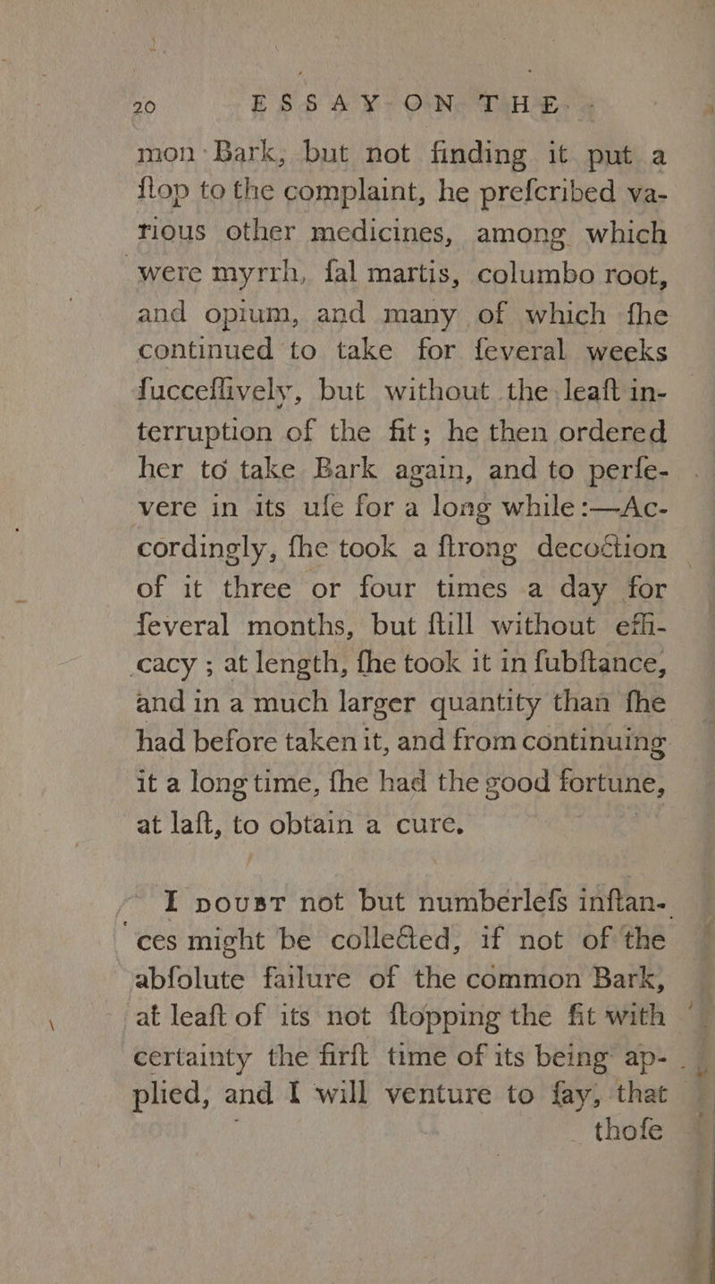 mon Bark, but not finding it put a {lop to the complaint, he prefcribed va- rious other medicines, among which were myrrh, fal martis, columbo root, and opium, and many of which fhe continued to take for feveral weeks fuccellively, but without. the leaft in- terruption of the fit; he then ordered her to take Bark again, and to perfe- vere in its ufe for a long while :—Ac- cordingly, fhe took a ftrong decoétion | of it three or four times a day for feveral months, but ftill without efi- cacy ; at length, fhe took it in fubftance, and in a much larger quantity than fhe had before taken it, and from continuing it a long time, fhe had the good fortune, at laft, to obtain a cure. I poust not but numberlefs inflan- “ces might be collected, if not of the abfolute failure of the common Bark, at leaft of its not {topping the fit with certainty the firft time of its being’ ap- _ plied, and I will venture to fay, that _thofe
