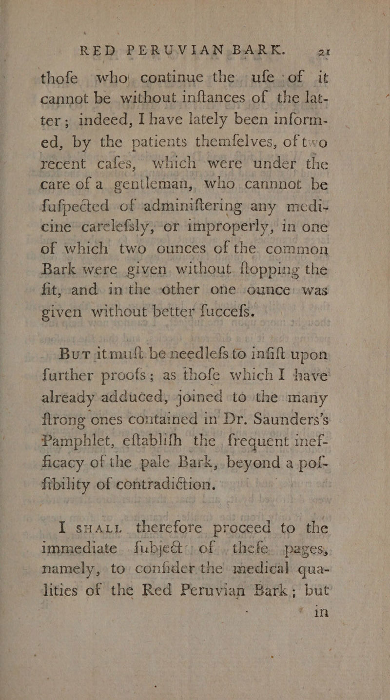 thofe who| continue the ufe jof it cannot be without inftances of the lat- ter; indeed, I have lately been inform- ed, by the patients themlelves, of two recent cafes, which were under the care of a gentleman, who cannnot be fafpedcted of adminiftering any medi- cine carelefsly, or improperly, in one of which two ounces of the. common Bark were given. without {topping the fit, and. in:the other one ‘ounce: was given without better fuccefs. Bur itmutt. be needlefs to infil upon further proofs; as thofe which I have already adduced, joined to ithe many ftrong ones contained in Dr. Saunders’s Pamphlet, eftablith the frequent inef- ficacy of the pale Bark, beyond a pk cn of ipsa I suau.i therefore proceed to anc immediate fubje&t of . thefe. pages, namely, to confider the medical qua- lities of the Red Peruvian Bark; but