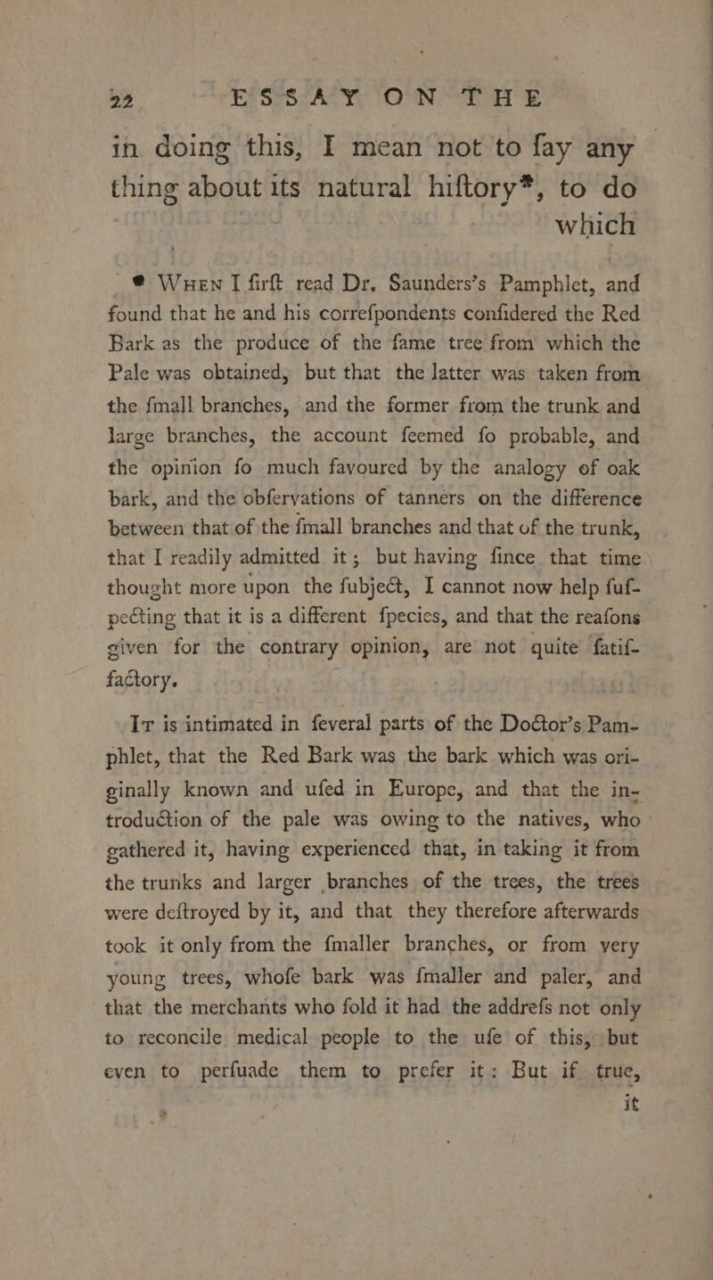 in doing this, I mean not to fay any — thing about its natural hiftory*, to do | which @ Wuen I firft read Dr. Saunders’s Pamphlet, and found that he and his correfpondents confidered the Red — Bark as the produce of the fame tree from which the Pale was obtained; but that the latter was taken from the fmall branches, and the former from the trunk and large branches, the account feemed fo probable, and the opinion fo much favoured by the analogy ef oak bark, and the obfervations of tanners on the difference between that of the fmall branches and that of the trunk, that I readily admitted it; but having fince that time thought more upon the fubje@t, I cannot now help fuf- pecting that it is a different fpecies, and that the reafons given for the contrary opinion, are not quite fatif- factory. Ir is intimated in feveral parts of the Dodtor’s Pam- phlet, that the Red Bark was the bark which was ori- ginally known and ufed in Europe, and that the in- troduction of the pale was owing to the natives, who gathered it, having experienced that, in taking it from the trunks and larger branches of the trees, the trees were deftroyed by it, and that they therefore afterwards took it only from the fmaller branches, or from very young trees, whofe bark was {maller and paler, and that the merchants who fold it had the addrefs not only to reconcile medical people to the ufe’ of this, but even to perfuade them to prefer it: But if true, | it »