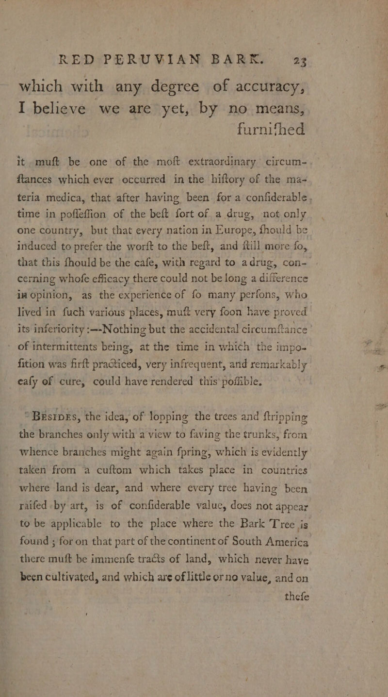 which with any degree of accuracy, I believe we are yet, by no means, furnifhed ftances which ever occurred in the hiftory of the ma- time in poffeffion of the beft fort of a drug, not only one country, but that every nation in Europe, fhould be induced to prefer the worft to the beft, and {till more fo, that this fhould be the cafe, with regard to adrug, con- cerning whofe efficacy there could not belong a difference imopinion, as the experience of fo many perfons, who lived in fuch various places, muft very foon have proved of intermittents being, at the time in which the impo- fition was firft practiced, very infrequent, and remarkably eafy of cure, could have rendered this’ poffible. * Brsrpks, the idea, of lopping the trees and ftripping the branches only with a view to faving the trunks, from whence branches might again fpring, which 1s evidently taken from a cuftom which takes place in countries where land is dear, and where every tree having been raifed -by art, is of confiderable value, does not appear found ; for on that part of the continent of South America there muft be immenfe tracts of land, which never have been cultivated, and which are of little orno value, and on thefe