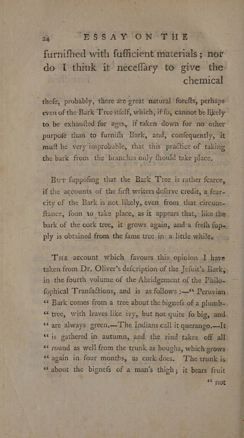 furnifhed with fufficient materials ; nor do I think it neceflary to give the chemical “thefe, probably, there are oreat natural forefts, perhaps even of the Bark Tree itfelf, which, if fo, cannot be likely to be exhaufted for ages, if taken down for no other — purpofe than to furnifh Bark, and, confequently, it mutt be very improbable, that this practice of taking the bark from the branches only fhould take place, Bur fuppofing that the Bark Tree is rather fcarce, if the accounts of the firft writers deferve credit, a fear-_ city of the Bark is not likely, even. from. that circum- ftance, foon to take place,. as it appears that,: like the bark of the cork tree, it grows again, anda frefh fups. ply is obtained from the fame tree. in: a little while, Tse account which favours this, opinion J have taken from Dr. Oliver’s defcription of the Jefuit’s, Barky, in the fourth volume of the Abridgement of the Philo- fophical Tranfactions, and is as follows :—** Peruvian, <¢ Bark comes from a tree about the bignefs of a plumb- “¢ tree, with leaves like ivy, but not quite fo big, and. ‘* are always green.—The Indians call it querango. wilf; “© is gathered in autumn, and the rind takes off all “c round as well from the trunk as boughs, which grows “ again in, four months, as cork does. ‘The trunk is “6 about the bignefs of a man’s thigh; it bears fruit S* ‘Not