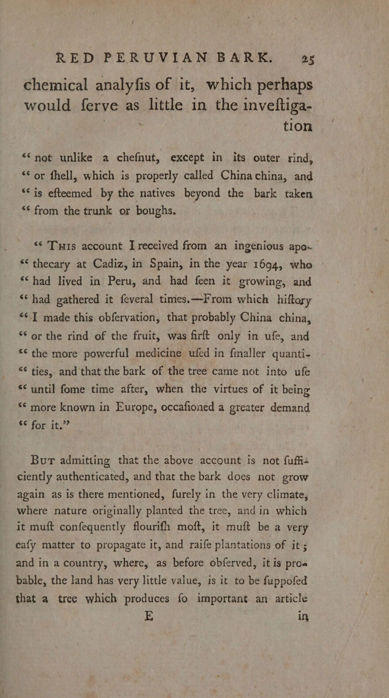 chemical analyfis of it, which perhaps would ferve as little in the inveftiga- | tion ““not unlike a chefnut, except in its outer rind, “or fhell, which is properly called Chinachina, and “* is efteemed by the natives beyond the bark taken “< from the trunk or boughs. _ ‘‘ THs account I received from an ingenious apo. ** thecary at Cadiz, in Spain, in the year 1694, who ** had lived in Peru, and had feen it growing, and ‘* had gathered it feveral times.—From which hiftory “I made this obfervation, that probably China china, *© or the rind of the fruit, was firft only in ufe, and *< the more powerful medicine ufed in fmaller quanti- £¢ ties,. and that the bark of the tree came not into ufe ‘until fome time after, when the virtues of it being <¢ more known in Europe, occafioned a greater demand a fore ats Bur admitting that the above account is not fuffie ciently authenticated, and that the bark does not grow again as is there mentioned, furely in the very climate, where nature originally planted the tree, and in which it muft confequently flourifh moft, it muft be a very eafy matter to propagate it, and raife plantations of it; and in a country, where, as before obferved, it is proa bable, the land has very little value, is it to be fuppofed that a tree which ‘produces fo important an article E in,