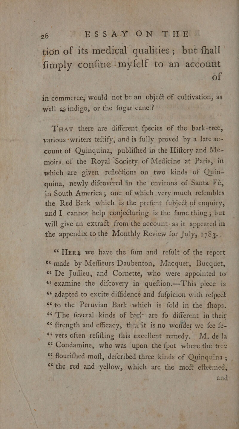 ‘eg Eos SSAC ONE IK HORI tion of its medical qualities; but fhall fimply confine -myfelf to an account ! : of in commerce, would not be an object of cultivation, as j oe phe well asindigo, or the fugar cane? Tuar there are different fpecies of the bark-tree, various -writers teftify, and is fully proved by a late ac- count of Quinquina, publifhed in the Hiftory and Me- moirs. of the Royal Society of Medicine at Paris, in which are given reflections on two kinds of Quin- ‘guina, newly difcovered in the environs of Santa Fé, - in South America; one of which very much refembles the Red Bark which jis the prefent fubject of enquiry, and I cannot help conjecturing is the fame thing ; but will give an extract from the account - as it appeared in the appendix tothe Monthly Review for July, 1783.. “© Herg we have the fum and refult of the report *¢ made by Meffieurs Daubenton, Macquer, Bucquet, “<< De Juffieu, and Cornette, who were appointed to ** examine the difcovery in queftion.—This piece is << adapted to excite diffdence and fufpicion with refpect €*to the Peruvian Bark which is fold in the fhops. ‘¢ The feveral kinds of bari- are fo different in their << ftrength and efficacy, th it isno wonder we fee fe- ** vers often refifting this excellent remedy. M, de la ‘* Condamine, who was upon the fpot where the tree *¢ flourifhed moft, defcribed three kinds of Quinguina ; **the red and yellow, which are the moft eftcemed, and